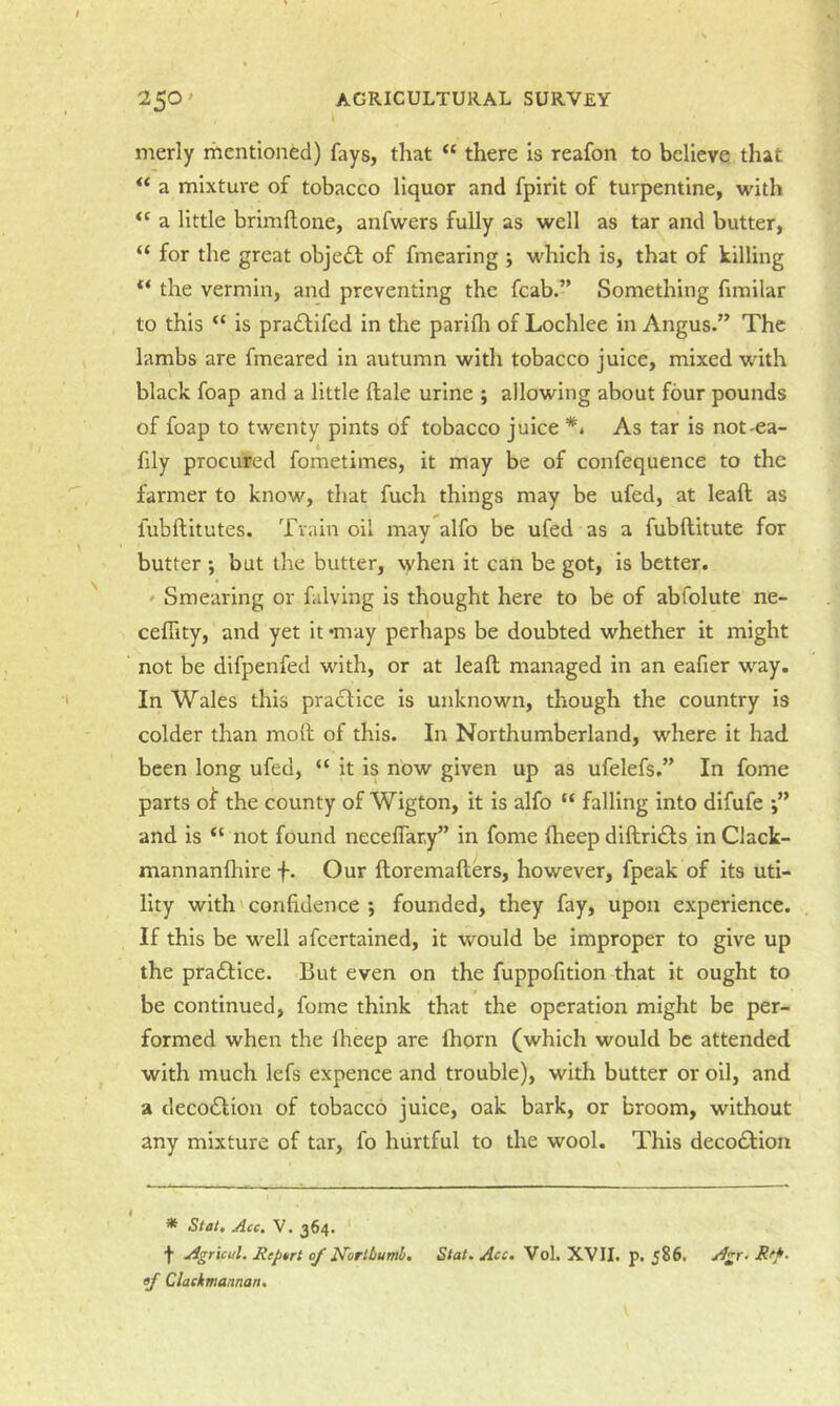 merly mentioned) fays, that “ there Is reafon to believe that a mixture of tobacco liquor and fpirit of turpentine, with a little brimflone, anfwers fully as well as tar and butter, “ for the great objedl of fmearing j which is, that of killing “ the vermin, and preventing the fcab.” Something fimilar to this “ is pra£lifed in the parifli of Lochlee in Angus.” The lambs are fmeared in autumn with tobacco juice, mixed with black foap and a little ftale urine ; allowing about four pounds of foap to twenty pints of tobacco juice As tar is not-ea- fily procured fometimes, it may be of confequence to the farmer to know, that fuch things may be ufed, at leaft as lubftitutes. Train oil may alfo be ufed as a fubftitute for butter •, but the butter, when it can be got, is better. ' Smearing or falving is thought here to be of abfolute ne- ceflity, and yet it ‘may perhaps be doubted whether it might not be difpenfed with, or at leaft managed in an eafier way. In Wales this practice is unknown, though the country is colder than moft of this. In Northumberland, where it had been long ufed, “ it is now given up as ufelefs.” In fome parts of the county of Wigton, it is alfo “ falling into difufe •” and is not found neceflary” in fome ftieep diftri£ts in Clack- mannanlhire f. Our ftoremafters, however, fpeak of its uti- lity with'confidence j founded, they fay, upon experience. If this be well afeertained, it would be Improper to give up the practice. But even on the fuppofition that it ought to be continued, fome think that the operation might be per- formed when the Iheep are (horn (which would be attended with much lefs expence and trouble), with butter or oil, and a decoeftiou of tobacco juice, oak bark, or broom, without any mixture of tar, fo hurtful to the wool. This deco£l:ioii * Stat, Acc. V. 364. f Agricul. Riptrt of NorlLutnb, Stat. Ace. Vol. XVII. p. 586. Agr. Jiff, of Clackmannan.