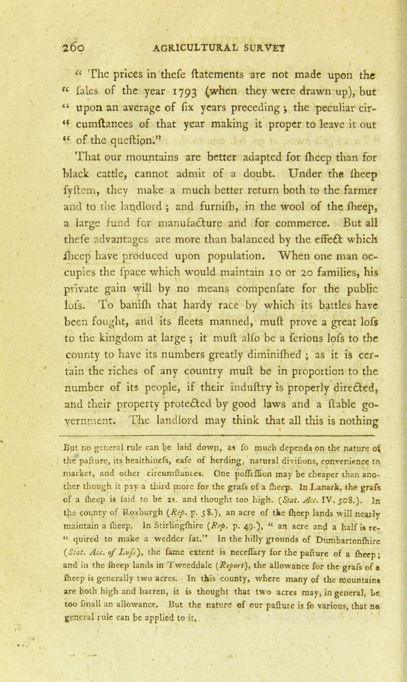 The prices In 'thefe ftatements are not made upon the tales of the year 1793 (when they were drawn up), but upon an average of fix years preceding *, the peculiar cir- ‘f cumftances of that year making it proper to leave it out of the queftipn.’’ That our mountains are better adapted for fheep than for black cattle, cannot admit of a doubt. Under the (beep fyftem, they make a much better return both to the farmer and to the laqdlord ; and furnifh, in the wool of the fheep, a large fund far manufadfure and for commerce. But all thefe advantages are more than balanced by the efFe£l: which ilieep have produced upon population. When one man oc- cupies the fpace which w'ould maintain 10 or 20 families, his private gain will by no means compenfate for the public lofs. To banifh that hardy race by which its battles have been fought, and its fleets manned, muft prove a great lofs to the kingdom at large ; it mull alfo be a ferious lofs to the county to have its numbers greatly diminilhed ; as it is cer- tain the riches of any country mufl be in proportion to the number of its people, if their indullry is properly diredled, and their property protedled by good laws and a liable go- vernment. The landlord may think that all this is nothing But no general rule can be laid down, as fo much depends on the nature the paflure, its healthinefs, eafe of herding, natural diviCons, convenience to market, and other circumftances. One pofTtflion may be cheaper than ano- ther though it pay a third more for the grafs of a Iheep. In Lanark, the grafs of a Iheep is laid to be zs. and thought too high. (Siat. j^cc. IV. 508.). In t}ie county of Roxburgh p. 58.), an acre of the fheep lands will nearly maintain a flieep. In Stirlingfhire {Rep. p. 49.), “ an acre and a half is re- “ quired to make a wedder fat.” In the hilly grounds of Dimibartonfhirc {Siat. Acc. of Lufs), the fame extent is neceffary for the paflure of a fheep; and in the fheep lands in Tweeddale {Report), the allowance for the grafs of a fheep is generally two acres. In this county, where many of the mountains are both high and barren, it is thought that two acres may, in general, be too fmall an allowance. But the nature of our paflure is fo various, that no, general rule can be applied to it.,