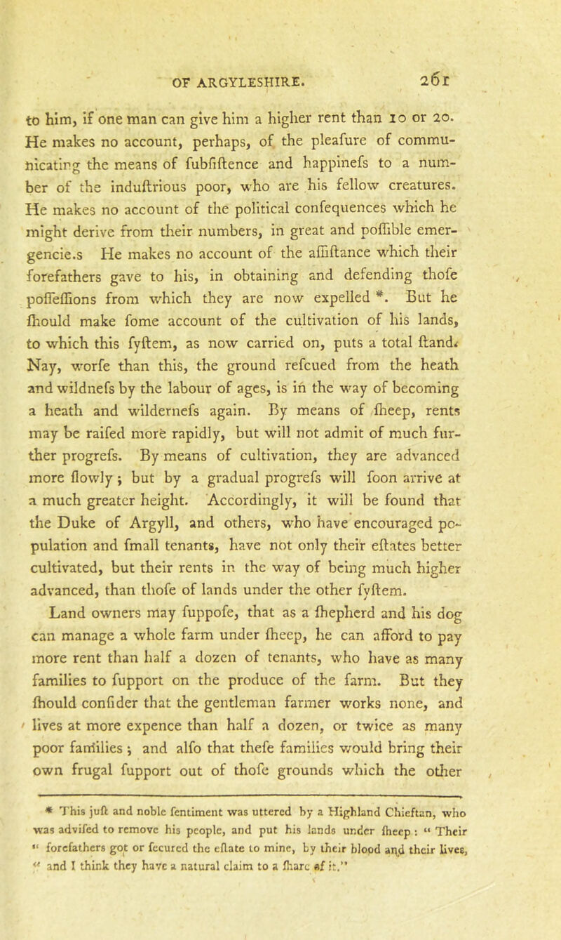 to him, if one man can give him a higher rent than 10 or 20. He makes no account, perhaps, of the pleafure of commu- nicating the means of fubfiftence and happinefs to a num- ber of the induftrious poor, who are his fellow creatures. He makes no account of the political confequences which he might derive from their numbers, in great and poflible emer- gencie.s He makes no account of the affiftance which their forefathers gave to his, in obtaining and defending thofe pofleflions from which they are now expelled *. But he llrould make fome account of the cultivation of his lands, to which this fyftem, as now carried on, puts a total ftand< Nay, worfe than this, the ground refcued from the heath and wildnefs by the labour of ages, is in the way of becoming a heath and wildernefs again. By means of fheep, rents may be raifed more rapidly, but will not admit of much fur- ther progrefs. By means of cultivation, they are advanced more flowly; but by a gradual progrefs will foon arrive at a much greater height. Accordingly, it will be found that the Duke of Argyll, and others, w^ho have encouraged po- pulation and fmall tenants, have not only their eftates better cultivated, but their rents in the way of being much higher advanced, than thofe of lands under the other fvftem. Land owners may fuppofe, that as a fhepherd and his dog can manage a whole farm under Iheep, he can afford to pay more rent than half a dozen of tenants, who have as many families to fupport on the produce of the farm. But they ftiould confider that the gentleman farmer works none, and ' lives at more expence than half a dozen, or twice as many poor fanfilies ; and alfo that thefe families would bring their own frugal fupport out of thofe grounds which the other * This juft and noble fentiment was uttered by a Highland Chieftan, who was advifed to remove his people, and put his lands under fheep : “ Their “ forefathers got or fccurcd the eftate to mine, by their blood ai\d their lives, and I think they have a natural claim to a fhare «f it.’*