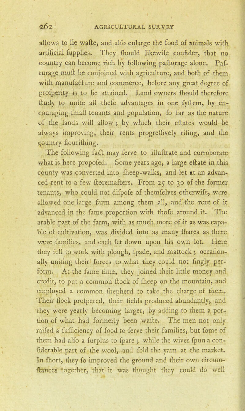allows to lie wafte, and alfo enlarge the food jof animals with artificial fupplles. They ftiould fikewife confider, that no country can become rich by following paflurage alone. Paf- turage mull be conjoined with agriculture, and both of them with rnanufadlure and commerce, before any great degree of profperity is to fie attained. Land owners fhould therefore ftudy to unite all thefe advantages in one fyftem, by en- couraging fmall tenants and population, fo far as the nature of the lands will allow j by which their eftates would be always improving, their rents progreffively rifing, and the qountry flouriflring. The following facl may ferve to illuftrate and corroborate what is here propofed. Some years ago, a large eftate in this county was converted into fheep-walks, and let »t an advan- ced rent to a few ftoremafters. From 25 to 30 of the former tenants, who could not difpofe of themfelves otherwife, were allowed one large farm among them all, and the rent of it advance4 in the fame proportion with thofe around it. The arable part of the farm, with as much more of it as was capa- ble of cultivation, was divided into as many lhares as there w^rc families, and each fet down upon his own lot. Here they fell to work with plough, fpade, and mattock j occafion- ally uniting their forces to what they could not fingly per- form. At the fame time, they joined their little money and credit, to put a common Itock of fheep on the mountain, and employed a common fliepherd to take the charge of them. Their flock profpered, their fields produced abundantly, and they were yearly becoming larger, by adding to them a por- tion of what had formerly been wafte. The men not only raifed a fufliciency of food to ferve their families, but fome of them had alfo a furplus to fpare ; while the wives fpun a con- fiderable part of the wool, and fold the yarn at tire market. In fhort, they fo improved the ground and their own circum- ftanccs together, that it was thought they could do well