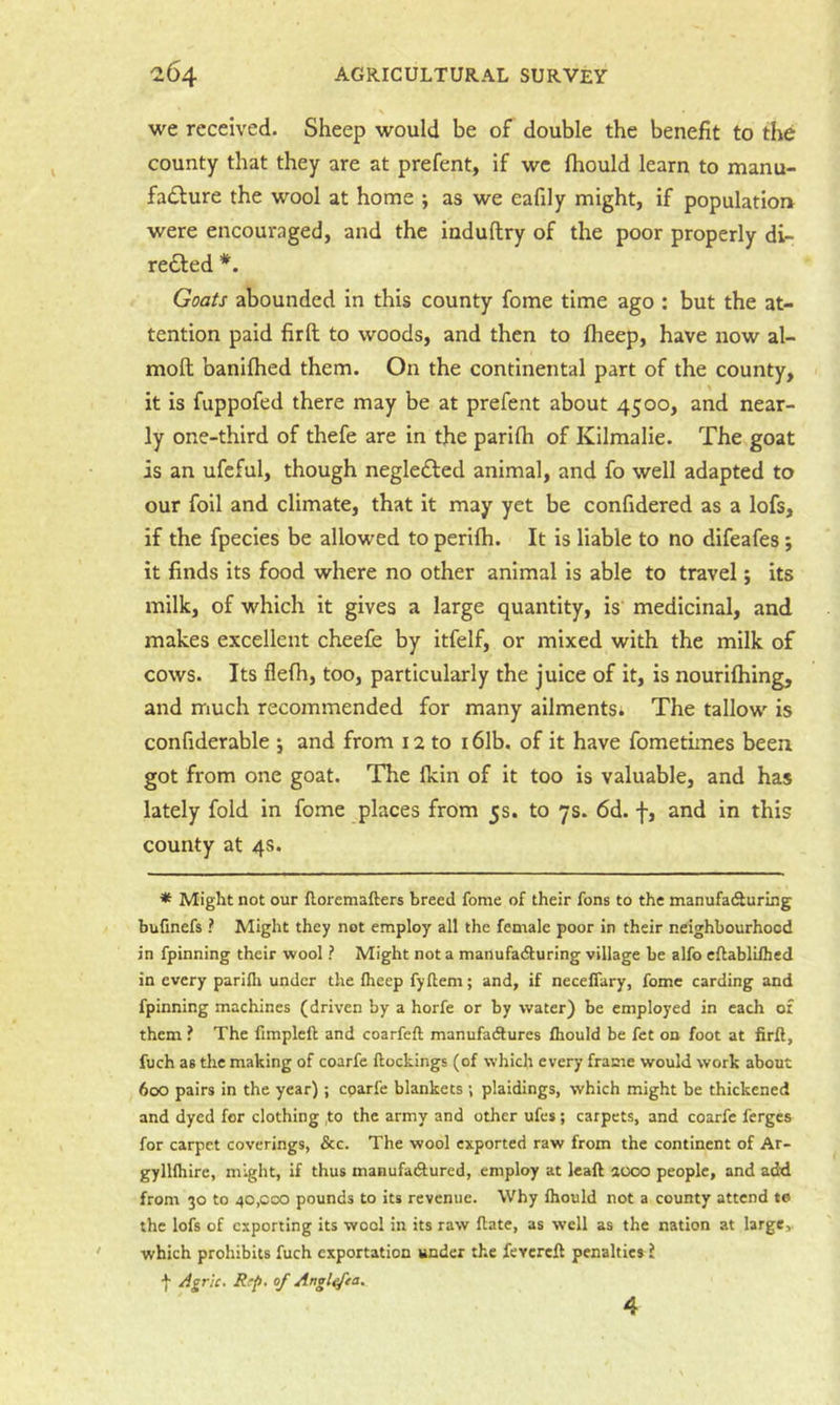 we received. Sheep would be of double the benefit to the county that they are at prefent, If we Ihould learn to manu- fadbure the wool at home ; as we eafily might, if population were encouraged, and the induftry of the poor properly di- redled *. Goats abounded in this county fome time ago : but the at- tention paid firft to woods, and then to fheep, have now al- mofl; banllhed them. On the continental part of the county, it is fuppofed there may be at prefent about 4500, and near- ly one-third of thefe are in the parifh of Kilmalie. The goat is an ufeful, though negledfed animal, and fo well adapted to our foil and climate, that It may yet be confidered as a lofs, if the fpecies be allowed to perilh. It is liable to no difeafes; it finds its food where no other animal is able to travel; its milk, of which it gives a large quantity, is medicinal, and makes excellent cheefe by itfelf, or mixed with the milk of cows. Its flelh, too, particularly the juice of it, is nourllhing, and much recommended for many ailmentSi The tallow is confiderable ; and from 12 to 16Ib. of it have fometimes been got from one goat. The Ikin of it too is valuable, and has lately fold in fome places from 5s. to 7s. 6d. f, and in this county at 4s. * Might not our floremafters breed fome of their fons to the manufacSuring bufinefs ? Might they not employ all the female poor in their neighbourhood in fpinning their wool ? Might not a manufadturing village be alfo eflabliihed in every parifli under the Iheep fyflem; and, if necelTary, fome carding and fpinning machines (driven by a horfe or by water) be employed in each or them ? The fimpleft and coarfeft manufadtures fhould be fct on foot at firft, fuch as the making of coarfe ftockings (of which every frame would work about 600 pairs in the year); cparfe blankets ; plaidings, which might be thickened and dyed for clothing ,to the army and other ufes ; carpets, and coarfe ferges for carpet coverings, &c. The wool exported raw from the continent of Ar- gyllfhirc, might, if thus manufadtured, employ at leaft aooo people, and add from 30 to 40,000 pounds to its revenue. Why Ihould not a county attend to the lofs of exporting its wool in its raw ftate, as well as the nation at large,, which prohibits fuch exportation under the fevereft penalties i f Agric. Rrp, of Angl^ea, 4