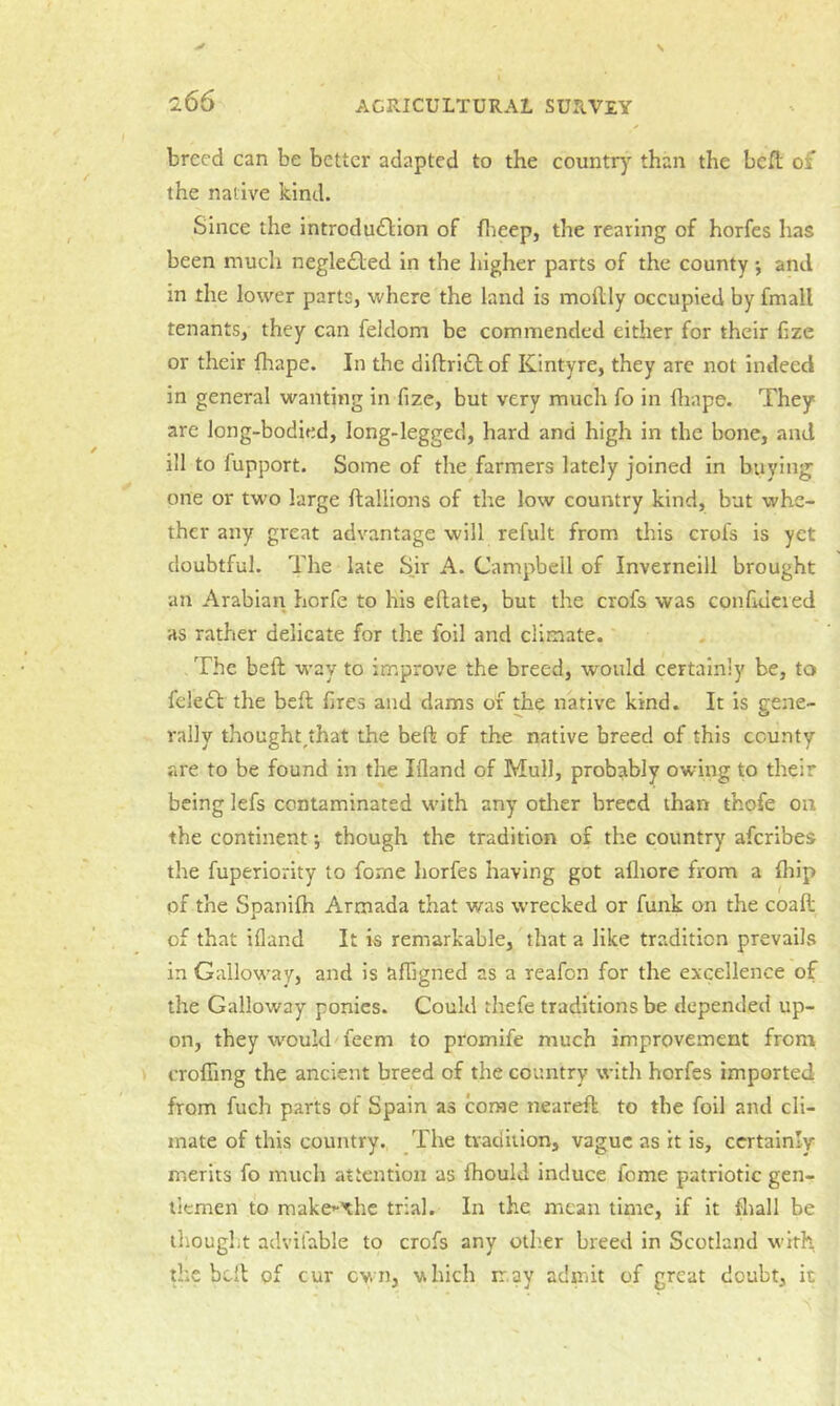 breed can be better adapted to the country than the beft of the native kind. Since the introdu£\;ion of flieep, the rearing of horfes has been much negle£led in the higher parts of the county •, and in the lower parts, where the land is mollly occupied by fmall tenants, they can feldom be commended either for their bze or their fliape. In the diftrift of Kintyre, they are not indeed in general wanting in fize, but very much fo in fliape. They are long-bodied, long-legged, hard and high in the bone, and ill to fupport. Some of the farmers lately joined in buying one or two large flallions of the low country kind, but whe- ther any great advantage will refult from this crofs is yet doubtful. The late S.ir A. Campbell of Inverneill brought an Arabian horfe to his eftate, but the crofs was confidcied as rather delicate for the foil and climate. The beft way to improve the breed, would certainly be, to feleff the beft fires and dams of the native kind. It is gene- rally thought^that the beft of the native breed of this county are to be found in the Ifland of Mull, probably owing to their being lefs contaminated wdth any otlier breed than thofe on the continent -, though the tradition of the country aferibes the fuperiority to fome horfes having got afliore from a fliip of the Spanilh Armada that was wrecked or funk on the coaft of that Ifland It is remarkable, that a like tradition prevails in Gallow’ay, and is affigned as a reafon for the excellence of the Galloway ponies. Could thefe traditions be depended up- on, they would'feem to promife much improvement from crofTing the ancient breed of the country with horfes imported from fuch parts of Spain as come neareft to the foil and cli- mate of this country. The tradition, vague as it is, certainly merits fo much attention as fhould induce fome patriotic gen- tlemen to make^xhe trial. In the mean time, if it fliall be thought advifable to crofs any other breed in Scotland with the belt of cur own, which ir.ay admit of great doubt, it