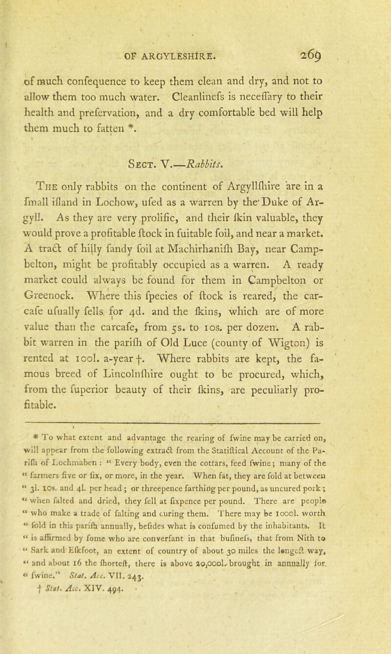 of much confequence to keep them clean and dry, and not to allow them too much water. Cleanlinefs is neceflary to their health and prefervation, and a dry comfortable bed will help them much to fatten *. % Sect. V—Rabbits. The only rabbits on the continent of Argyllflilre are In a fmall ifland in Lochow, ufed as a warren by the* Duke of Ar- gyll. As they are very prolific, and their Ikin valuable, they would prove a profitable ftock In fuitable foil, and near a market. A tra£l of hilly fandy foil at Machirhanllh Bay, near Camp- belton, might be profitably occupied as a warren. A ready market could always be found for them in Campbelton or Greenock. Where this fpecies of ftock is reared, the car- cafe ufually fells, for 4d. and the Ikins, which are of more value than the carcafe, from 5s. to los. per dozen. A rab- bit warren in the parilh of Old Luce (county of Wigton) is rented at tool, a-year f. Where rabbits are kept, the fa- mous breed of Lincolnfhlre ought to be procured, which, from the fuperior beauty of their fkins, are peculiarly pro- fitable. * To what extent and advantage the rearing of fwine maybe carried on, will appear from the following extradl from the Statiftical Account of the Pa- rifii of Lochmaben : “ Every body, even the cottars, feed fwine; many of the “ farmers five or fix, or more, in the year. When fat, they are fold at between “ 3I. lOs. and 4I. per head ; or threepence farthing per pound, as uncured pork; “ when failed and dried, they fell at fixpence per pound. There arc people “ who make a trade of falling and curing them. There may be loool. worth “ fold in this parilh annually, befides what is confumed by the inhabitants. It “ is affirmed by fome who arc converfant in that bufinefs, that from Nith to “ Sark and Eflefoot, an extent of country of about 30 miles the lengeft way, “ and about 16 the Ihorteft, there is above aOjOOoL brought in annually for. « fwine.” Stal. Acc. VII. 243. f Slat. Acc, XIV. 494. '