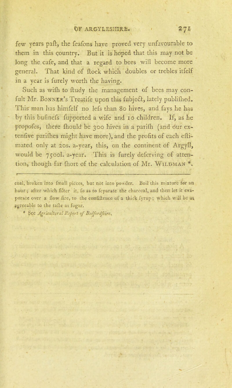 few years paft, the feafons have proved very unfavourable to them in this country. But it is hoped that this may not be long the cafe, and that a regard to bees will become more general. That kind of {lock which doubles or trebles itfelf in a year is furely worth the having. Such as wifh to ftudy the management of bees may con- fult Mr. Bonner’s Treatife upon this fubje6b, lately publiflied. Thisr man has himfelf no lefs than 80 hives, and fays he has by this bufinefs fupported a wife and 10 children. If, as he propofes, there fhould be 300 hives in a parifh (and dur ex- tenfive parilhes might have more), and the profits of each efti- mated only at 20s. a-year, this, on the continent of Argyll, would be 7500I. a-year. This is furely deferving of atten- tion, though far Ihort of the calculation of Mr. Wildman *. t —— ■ ' — I , ■ . ■ , —. coal, broken into fmall pieces, but not into pow.der. Boil this mixture for an hour; after which filter it, fo as to feparate the charcoal, and then let it eva- porate over a flow fire, to the confillence of a thick fyrup; which will be agreeable to the tafte as fugar. * See Agt ieultiiraJ Report of BiJforJJhire^