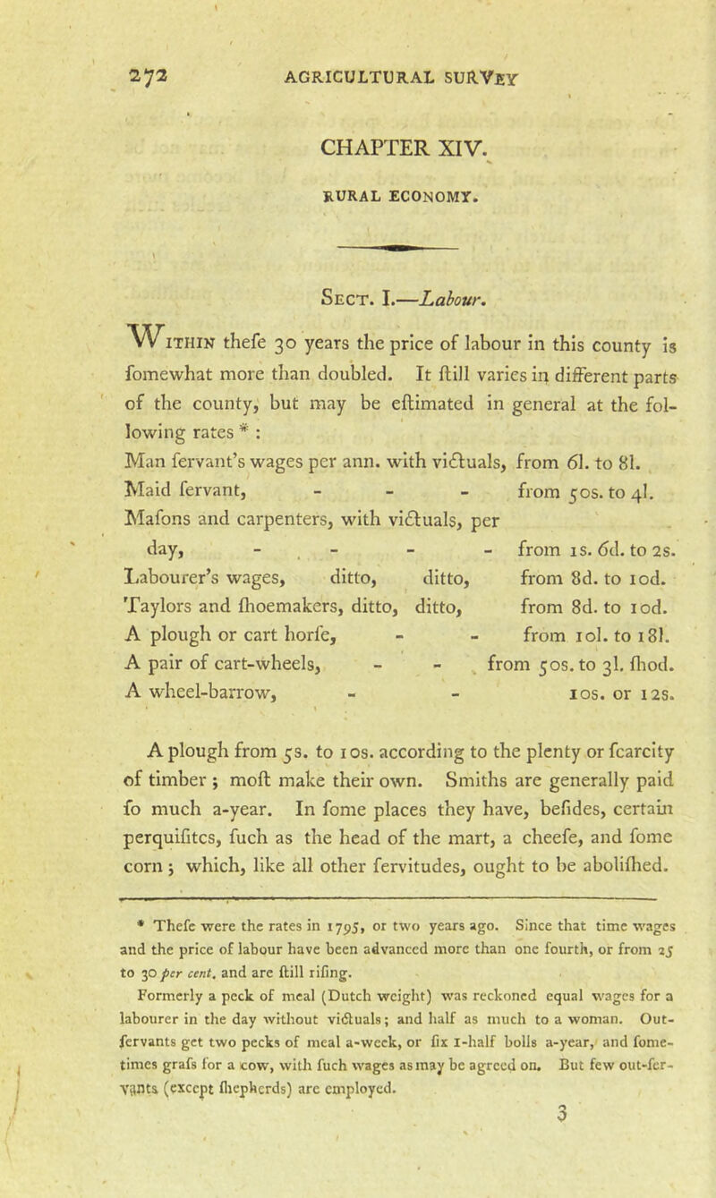 \ CHAPTER XIV. RURAL ECONOMY. Sect. I.—Labour, WITHIN thefe 30 years the price of labour in this county is fomewhat more than doubled. It ftill varies in different parts of the county,' but may be eftimated in general at the fol- lowing rates * : Man fervant’s wages per ann. with victuals, from 61. to 81. Maid fervant, - _ _ from 50s. to 4I, Mafons and carpenters, with victuals, per day, - . - Labourer’s wages, ditto, ditto, Taylors and fhoemakers, ditto, ditto, A plough or cart horfe, A pair of cart-wheels, A wheel-barrow. from IS. 6d. to2S. from 8d. to lod. from 8d. to lod. from lol. to 181. from 50s. to 3I. fliod. los. or 12s. A plough from 5s. to los. according to the plenty or fcarcity of timber ; moft make their own. Smiths are generally paid fo much a-year. In fome places they have, befides, certam perquifitcs, fuch as the head of the mart, a cheefe, and fome corn j which, like all other fervitudes, ought to be abolifhed. • Thefe were the rates in 1795, or two years ago. Since that time w'ages and the price of labour have been advanced more than one fourth, or from aj to 30 per cent, and arc ftill rifing. Formerly a peek of meal (Dutch weight) w'as reckoned equal wages for a labourer in the day without vidtuals; and half as much to a woman. Out- fervants get two pecks of meal a-week, or fix i-half bolls a-year,' and fome- times grafs for a cow, with fuch wages as may be agreed on. But few out-fer- Vanta (except flicphcrds) are employed. 3