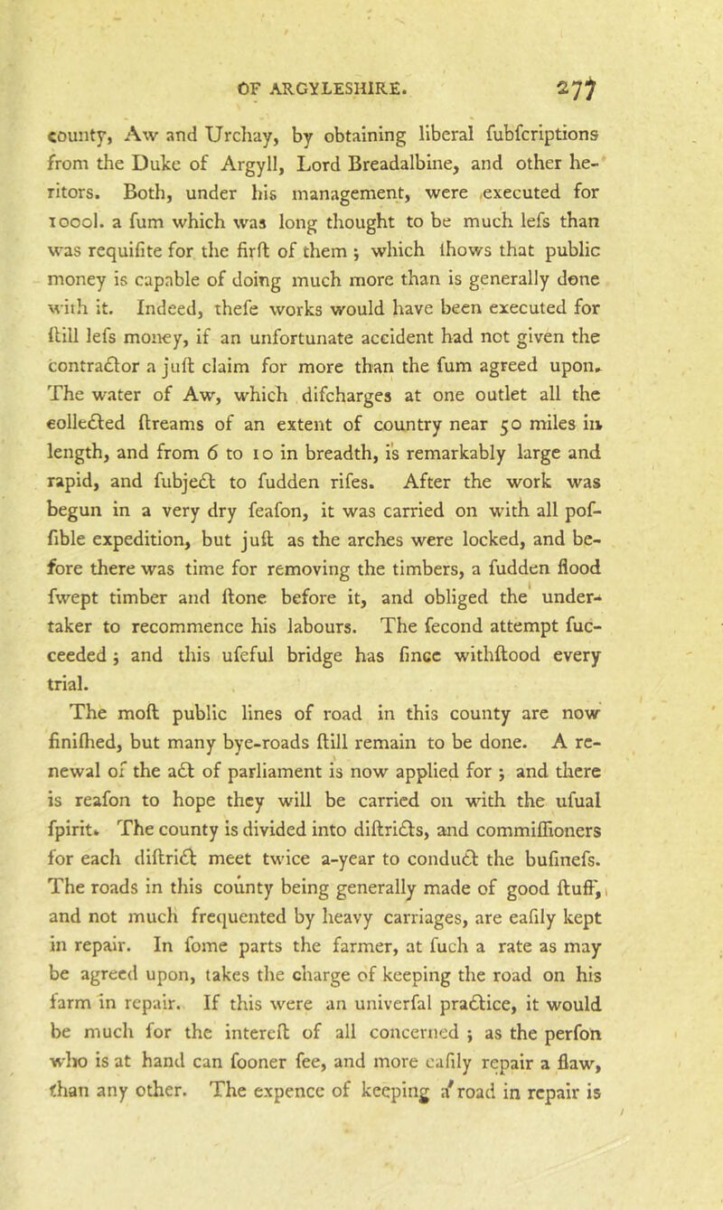 county, Aw and Urchay, by obtaining liberal fubfcriptions from the Duke of Argyll, Lord Breadalbine, and other he- ritors. Both, under his management, were .executed for loool. a fum which was long thought to be much lefs than was requifite for the firft of them j which ihows that public money is capable of doing much more than is generally done with it. Indeed, thefe works would have been executed for Hill lefs money, if an unfortunate accident bad not given the contradlor a juft claim for more than the fum agreed upon^ The water of Aw, which difeharges at one outlet all the eolledled ftreams of an extent of country near 50 miles in length, and from 6 to 10 in breadth, is remarkably large and rapid, and fubjeift to fudden rifes. After the work was begun in a very dry feafon, it was carried on with all pof- fible expedition, but juft as the arches were locked, and be- fore there was time for removing the timbers, a fudden flood fwept timber and ftone before it, and obliged the under-* taker to recommence his labours. The fecond attempt fuc- ceeded} and this ufeful bridge has fmcc withftood every trial. The moft public lines of road in this county are now finiftied, but many bye-roads ftill remain to be done. A re- newal ox the a6t of parliament is now applied for ; and there is reafon to hope they will be carried on with the ufual fpiritk The county is divided into diftri£l:s, and commiflioners for each diftri£l; meet twice a-year to condutl the bufinefs. The roads in this county being generally made of good ftufF,i and not much frequented by heavy carriages, are eafily kept in repair. In fome parts the farmer, at fuch a rate as may be agreed upon, takes the charge of keeping the road on his farm in repair. If this were an univerfal pradlice, it would be much for the intereft of all concerned ; as the perfon who is at hand can fooner fee, and more cafily repair a flaw, than any other. The expence of keeping a* road in repair is