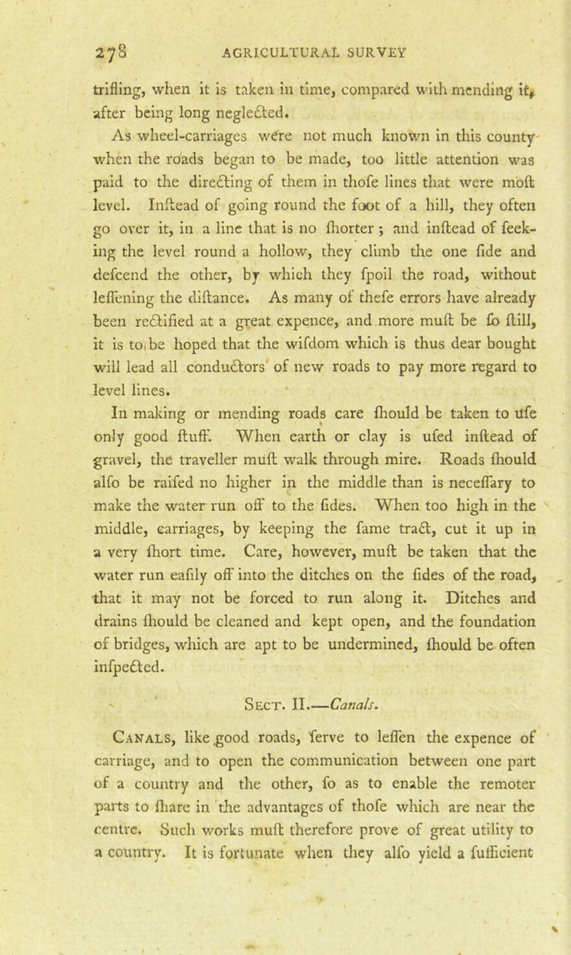 trifling, when It Is taken In time, compared with mending it, after being long negledled. As wheel-carriages were not much known in this county' when the roads began to be made, too little attention was paid to the diredling of them in thofe lines that were moft level. Inftead of going round the foot of a hill, they often go over it, in a line that is no fliorter; and inftead of feek- ing the level round a hollow, they climb the one fide and defeend the other, by which they fpoll the road, without leflening the diftance. As many of thefe errors have already been reddified at a great expence, and .more mull be £b flill, it is to, be hoped that the wifdom which is thus dear bought will lead all condudlors' of new roads to pay more regard to level lines. or mending roads care fhould be taken to ufe only good ftulF. When earth or clay is ufed inftead of gravel, the traveller mull walk through mire. Roads Ihould alfo be raifed no higher in the middle than is neceflary to make the water run ofl:' to the fides. When too high in the middle, carriages, by keeping the fame tradl, cut it up In a very fhort time. Care, however, mull be taken that the water run eafily off into the ditches on the fides of the road, that it may not be forced to run along it. Ditches and drains fliould be cleaned and kept open, and the foundation of bridges, which are apt to be undermined, Ihould be often infpedled. '' Sect. II.—Canals. Canals, like good roads, ferve to leflen the expence of ' carriage, and to open the communication between one part of a country and the other, fo as to enable the remoter parts to fliare in tire advantages of thofe which are near the centre. Such works mult therefore prove of great utility to a country. It is fortunate when they alfo yield a fufficient