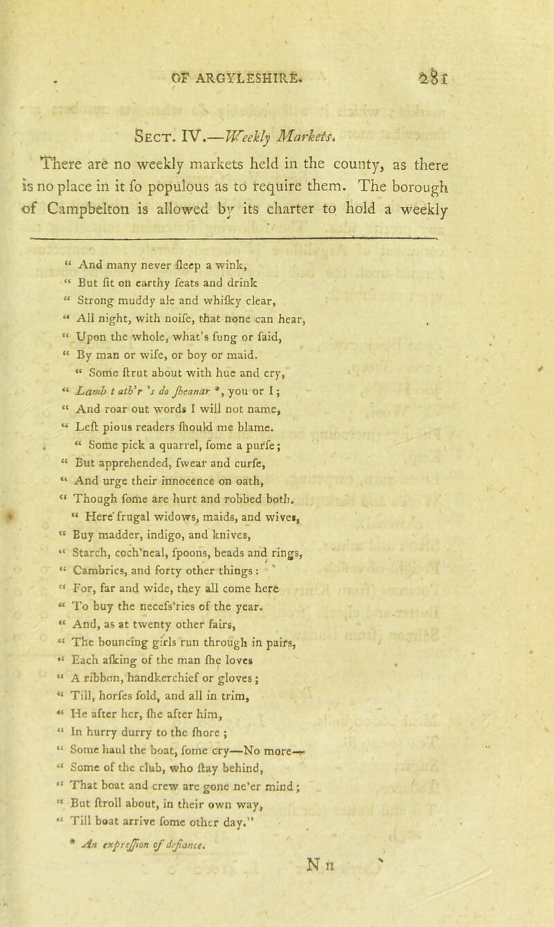 Sect. IV.—Weekly Markets, There are no weekly markets held in the county, as there is no place in it fo populous as to require them.^ The borough of Campbelton is allowed by its charter to hold a weekly “ And many never fleep a wink, “ But fit on earthy feats and drink “ Strong muddy ale and whilky clear, “ All night, with noife, that none can hear, “ Upon the whole, what’s fung or faid, *' By man or wife, or boy or maid. “ Some ftrut about with hue and cry, “ Lamb t ath'r 's do Jhcanar *, you or I; “ And roar out words I will not name, “ Left: pious readers Ihould me blame. “ Some pick a quarrel, feme a purfe; “ But apprehended, fwear and curfe, “ And urge their innocence on oath, “ Though fome are hurt and robbed both, “ Here frugal widows, maids, and wives, “ Buy madder, indigo, and knives, “ Starch, coch’neal, fpoons, beads and rings, “ Cambrics, and forty other things : “ For, far and wide, they all come here “ To buy the necefs’rics of the year. “ And, as at twenty other fairs, “ The bouncing girls run through in pairs, “ Each afleing of the man ftie loves “ A ribbon, handkerchief or gloves; “ Till, horfes fold, and all in trim, “ He after her, (he after him, “ In hurry durry to the fhore ; “ Some haul the boat, fome cry—No more-r “ Some of the club, who ftay behind, “ That boat and crew arc gone ne’er mind; “ But ftroll about, in their own way, “ Till boat arrive fome other day.” • uin (xprejfwn of defance.