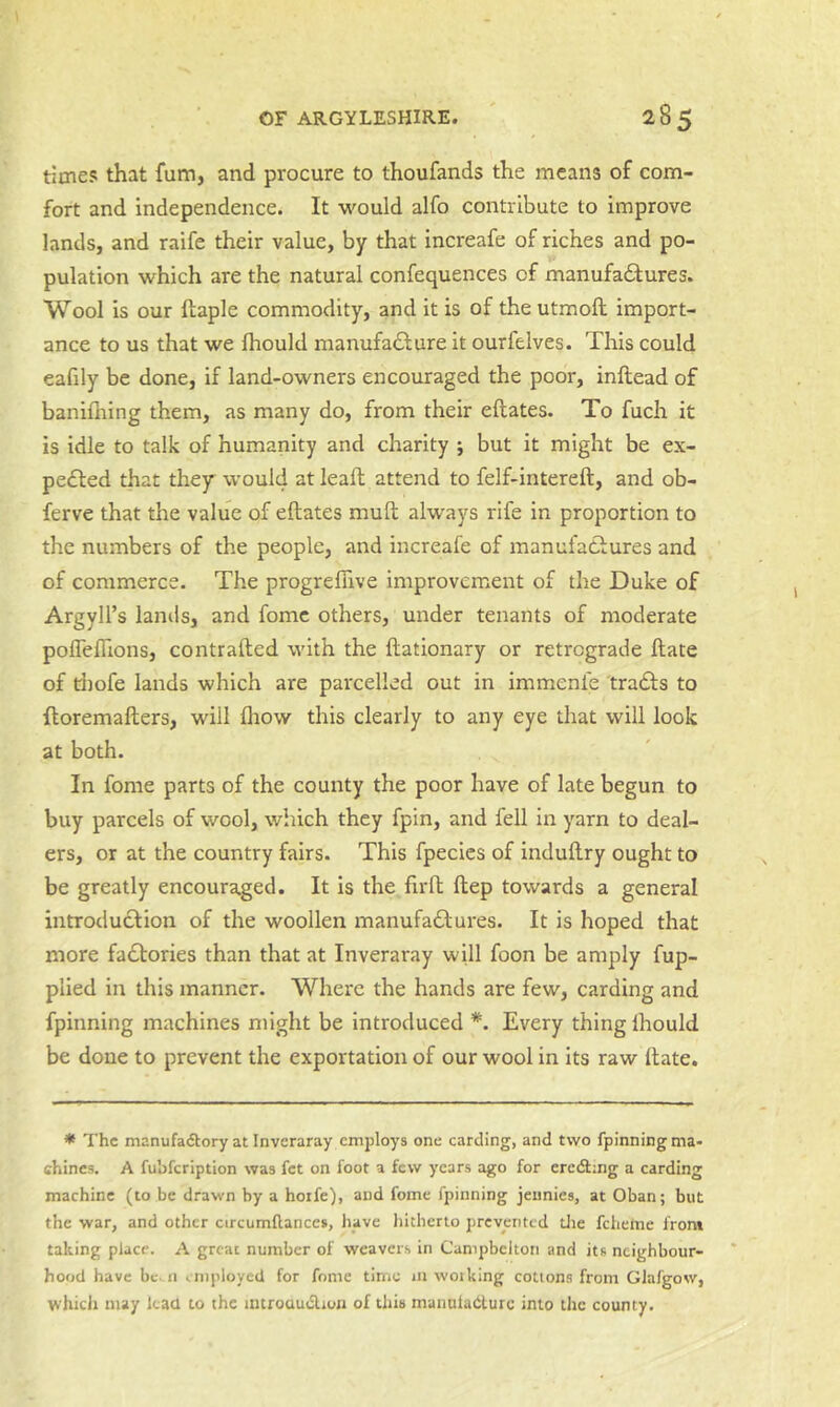 times that fum, and procure to thoufands the means of com- fort and independence. It would alfo contribute to improve lands, and raife their value, by that increafe of riches and po- pulation which are the natural confequences of manufa6tures. Wool is our ftaple commodity, and it is of the utmoft import- ance to us that we Ihould manufacture it ourfelves. This could eafily be done, if land-owners encouraged the poor, inftead of banifliing them, as many do, from their eftates. To fuch it is idle to talk of humanity and charity ; but it might be ex- peCled that thejr would at leall attend to felf-intereft, and ob- ferve that the value of eftates muft always rife in proportion to the numbers of the people, and increafe of manufactures and of commerce. The progreflive improvement of the Duke of Argyll’s lands, and fome others, under tenants of moderate poffeffions, contrafted with the ftationary or retrograde ftate of riiofe lands which are parcelled out in immenie traCts to ftoremafters, will fliow this clearly to any eye that will look at both. In fome parts of the county the poor have of late begun to buy parcels of wool, which they fpin, and fell in yarn to deal- ers, or at the country fairs. This fpecies of induftry ought to be greatly encouraged. It is the firft ftep towards a general introduction of the woollen manufactures. It is hoped that more factories than that at Inveraray will foon be amply fup- plied in this manner. Where the hands are few, carding and fpinning machines might be introduced *. Every thing Ihould be done to prevent the exportation of our wool in its raw ftate. * The manufadlory at Inveraray employs one carding, and two fpinning ma- chines. A fubfeription was fet on foot a few years ago for eredlmg a carding machine (to be drawn by a hoife), and fome fpinning jennies, at Oban; but the war, and other circumftances, have liitherto prevented die fchehie from taking place. A great number of weavers in Campbekon and its neighbour- hood have be. n employed for fome time in woiking cottons from Glalgow, whicli may lead to the introamSlion of this manulablurc into the county.
