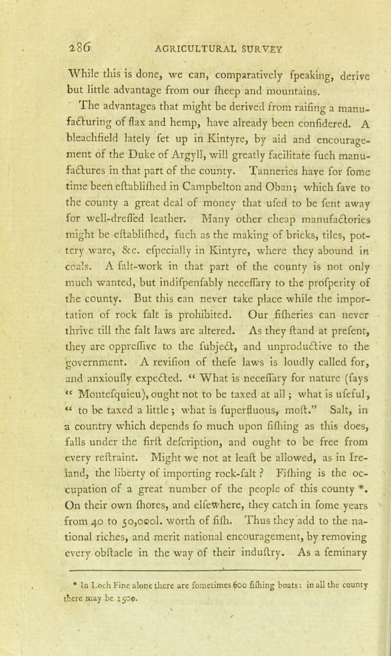 While this is done, we can, comparatively fpeaklng, derive but little advantage from our Iheep and mountains. The advantages that might be derived from railing a manu- faifluring of flax and hemp, have already been confidered. A bleachfield lately fet up in Kintyre, by aid and encourage- ment of the Duke of Argyll, will greatly facilitate fuch manu- fadfures in that part of the county. Tanneries have for fome time been eftablifhed in Campbelton and Oban; which fave to the county a great deal of money that ufed to be fent away for well-drefled leather. Many other cheap manufactories might be efhabliflied, fuch as the making of bricks, tiles, pot- tery ware, &c. efpecially in Kintyre, where they abound in coals. A falt-work in that part of the county is not only much wanted, but indifpenfably necelTary to the profperity of the county. But this can never take place while the impor- tation of rock fait is prohibited. Our filheries can never thrive till the fait laws are altered. As they Hand at prefent, they are opprelhve to the fubjedl, and unprodudlive to the government. A revifion of thefe laws Is loudly called for, and anxioufly expedbed. “ What is neceflary for nature (fays Montefquieu), ought not to be taxed at all; what is ufeful, to be taxed a little; what is fuperfluous, moll.” Salt, in a country which depends fo much upon lifliing as this does, falls under the firft defcription, and ought to be free from every reftraint. Might we not at leaft be allowed, as in Ire- land, the liberty of importing rock-falt ? Fifhing is the oc- cupation of a great number of the people of this county *. On their own Ihores, and elfewhere, they catch in fome years from 40 to 50,000!. worth of fifli. Thus they add to the na- tional riches, and merit national encouragement, by removing every obftacle in the way of their indullry. As a fcminary • In I.och Fine alone there arc fonictimcs 600 filhing boats: in all tlic county there may be 1500.