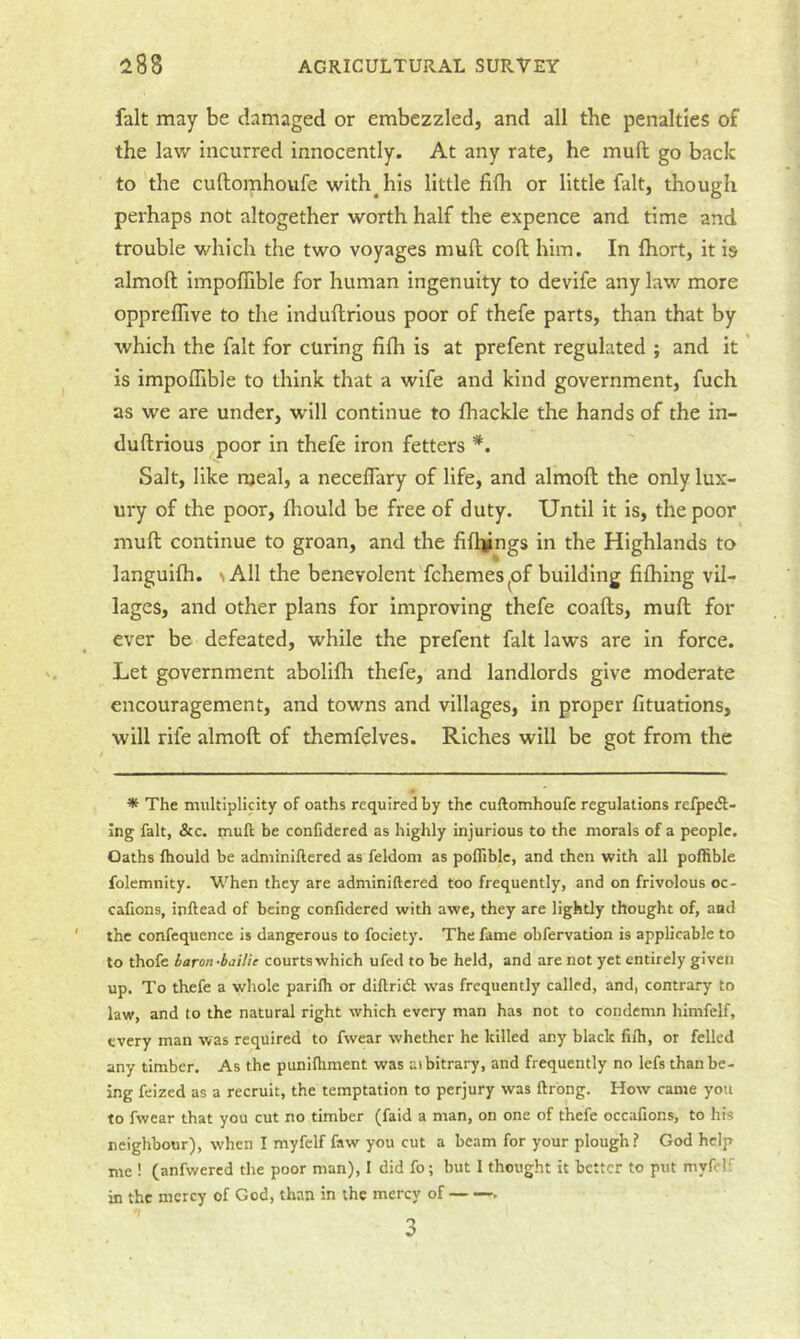 fait may be damaged or embezzled, and all the penalties of the law incurred innocently. At any rate, he mull go back to the cuftomhoufe with^his little fifh or little fait, though perhaps not altogether worth half the expence and time and trouble which the two voyages muft coft him. In fhort, it is almoft impoflible for human ingenuity to devife any law more oppreflive to the induflrious poor of thefe parts, than that by which the fait for curing fifh is at prefent regulated ; and it' is impoflible to think that a wife and kind government, fuch as we are under, will continue to fhackle the hands of the in- duftrious poor in thefe iron fetters *. Salt, like njeal, a necelTary of life, and almoft the only lux- ury of the poor, fliould be free of duty. Until it is, the poor muft continue to groan, and the fifl^ngs in the Highlands to languifh. ^A11 the benevolent fchemes^of building fifhing vil- lages, and other plans for improving thefe coafts, muft for ever be defeated, while the prefent fait laws are in force. Let government abolifh thefe, and landlords give moderate encouragement, and towns and villages, in proper fituations, will rife almoft of themfelves. Riches will be got from the * The multiplicity of oaths required by the cuftomhoufe regulations refpeft- ing fait, &c. muft be confidcred as highly injurious to the morals of a people. Oaths ftiould be adminiftered as feldom as pofliblc, and then with all pofhble folemnity. When they are adminiftered too frequently, and on frivolous oc- cafions, inftead of being confidered with awe, they are lightly thought of, and the confcquence is dangerous to fociety. The fame obfervation is applicable to to thofe baron-bailie courts which ufed to be held, and are not yet entirely given up. To thefe a whole parifli or diftridl was frequently called, and, contrary to law, and to the natural right which every man has not to condemn himfelf, every man was required to fwear whether he killed any black filh, or felled any timber. As the punifliment was aibitrary, and frequently no lefs than be- ing feized as a recruit, the temptation to perjury was ftrong. How came you to fwear that you cut no timber (faid a man, on one of thefe occafions, to his neighbour), when I myfelf faw you cut a beam for your plough? God help me ! (anfwered the poor man), I did fo; but I thought it better to put myfelf in the mercy of God, than in the mercy of