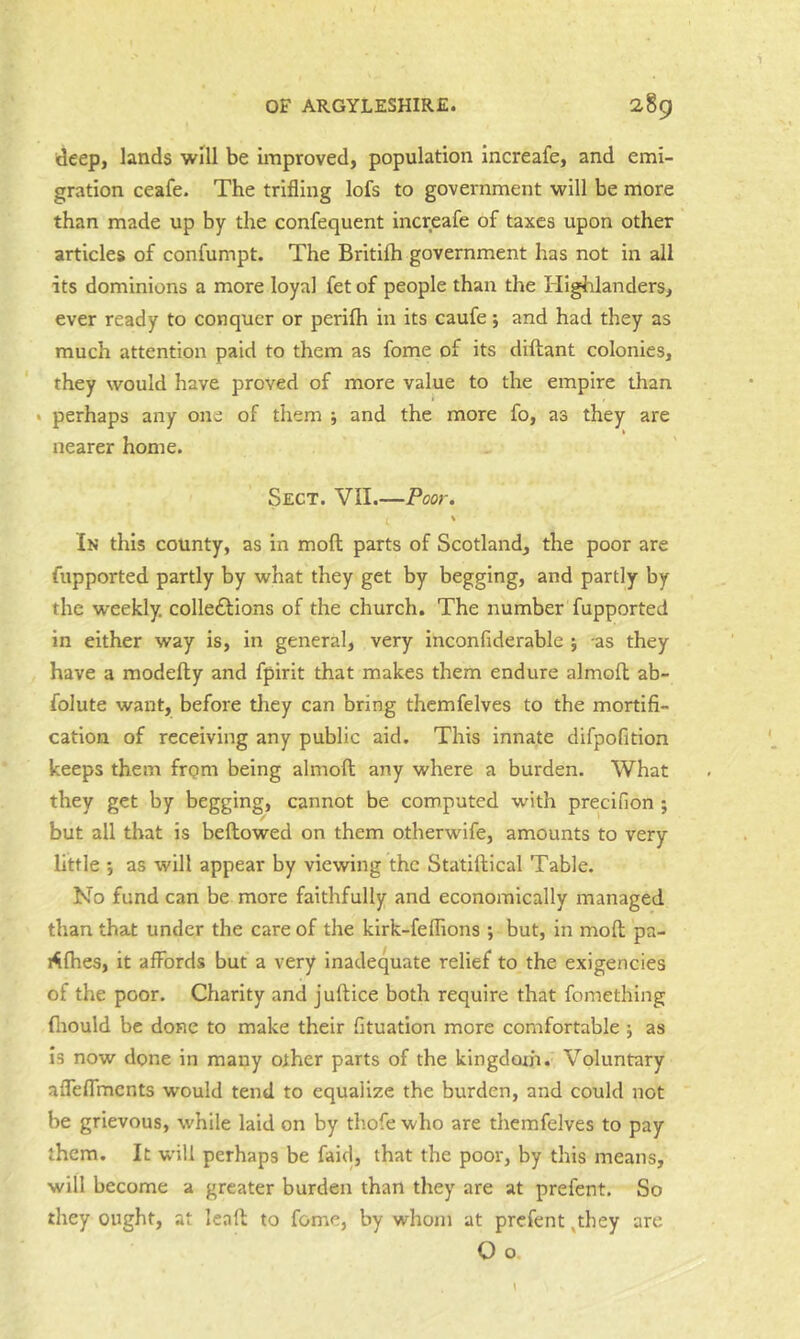 deep, lands will be unproved, population increafe, and emi- gration ceafe. The trifling lofs to government will be more than made up by the confequent Increafe of taxes upon other articles of confumpt. The Britifh government has not in all its dominions a more loyal fet of people than the Highlanders, ever ready to conquer or perifh in its caufe j and had they as much attention paid to them as fome of its diftant colonies, they would have proved of more value to the empire tlian » perhaps any one of them ; and the more fo, as they are t nearer home. Sect. VII.—Poor. \ In this county, as in moft parts of Scotland, the poor are fupported partly by what they get by begging, and partly by the weekly. colle£l:ions of the church. The number fupported in either way is, in general, very inconfiderable j as they have a modefty and fpirit that makes them endure almofl ab- folute want, before tliey can bring thcmfelves to the mortifi- cation of receiving any public aid. This innate difpofition keeps them from being almoft any where a burden. What they get by begging, cannot be computed with precifion ; but all that is bellowed on them otherwife, amounts to very little •, as will appear by viewing the Statiftical Table. No fund can be more faithfully and economically managed than that under the care of the kirk-feffions ; but, in moll pa- i<ilhes, it alFords but a very inadequate relief to the exigencies of the poor. Charity and juftice both require that fomething fliould be done to make their fituation more comfortable j as Is now done in many other parts of the kingdom. Voluntary alTeflVncnts would tend to equalize the burden, and could not be grievous, while laid on by thofe who are themfelves to pay them. It will perhaps be faid, that the poor, by this means, will become a greater burden than they are at prefent. So they ought, at lead to fome, by whom at prefent ,they are O o