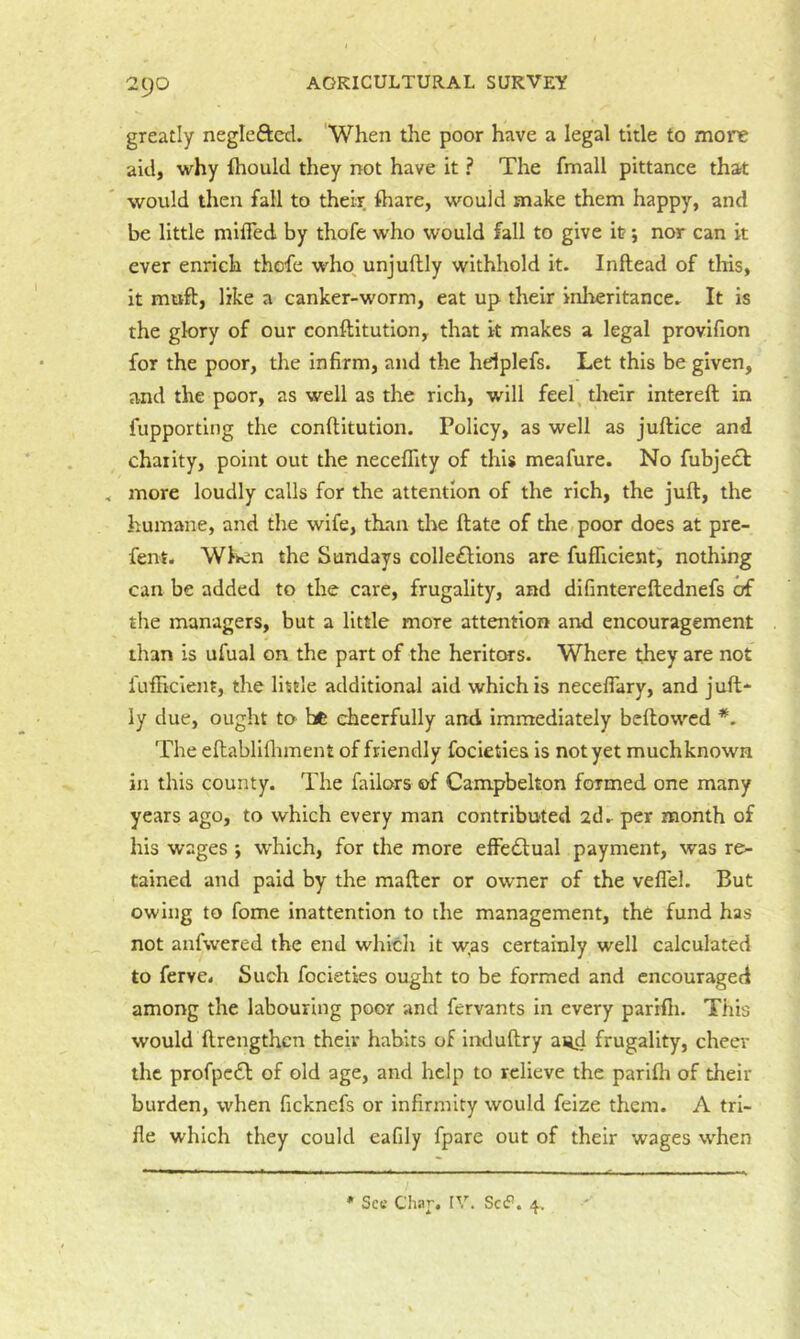 greatly neglefted. When the poor have a legal title to more aid, why ftioukl they not have it ? The fmall pittance that would then fall to their, ftiare, would make them happy, and be little milTed by thofe who would fall to give it; nor can it ever enrich thcfe who. unjuftly withhold it. Inftead of this, it muft, like a canker-worm, eat up their inireritance. It is the glory of our conftitution, that it makes a legal provifion for the poor, the infirm, and the hdplefs. Let this be given, and the poor, as well as the rich, will feel, their intereft in fupporting the conftitution. Policy, as well as juftice and chaiity, point out the necefllty of this meafure. No fubject , more loudly calls for the attention of the rich, the juft, the humane, and the wife, than tire ftatc of the poor does at pre- fent. Wlven the Sundays colle£l:ions are fufliclentj nothing can be added to the care, frugality, and difintereftednefs of the managers, but a little more attention and encouragement than is ufual on the part of the heritors. Where they are not fufficient, the little additional aid which is neceflary, and juft* ly due, ought to be cheerfully and immediately bcftowcd The eftablilhment of friendly focletiea is not yet muchknown in this county. The failors of Campbelton formed one many years ago, to which every man contributed 2dr per month of his wages ; which, for the more elFedtual payment, was re- tained and paid by the matter or owner of the veflel. But owing to fome inattention to the management, the fund has not anfwered the end which it was certainly well calculated to ferve. Such focieties ought to be formed and encouraged among the labouring poor and fervants in every parifii. This would ftrengthcn their habits of induftry aijd frugality, cheer the profpc£l of old age, and help to relieve the parifti of their burden, when ficknefs or infirmity would feize them. A tri- fle which they could eafily fpare out of their wages when