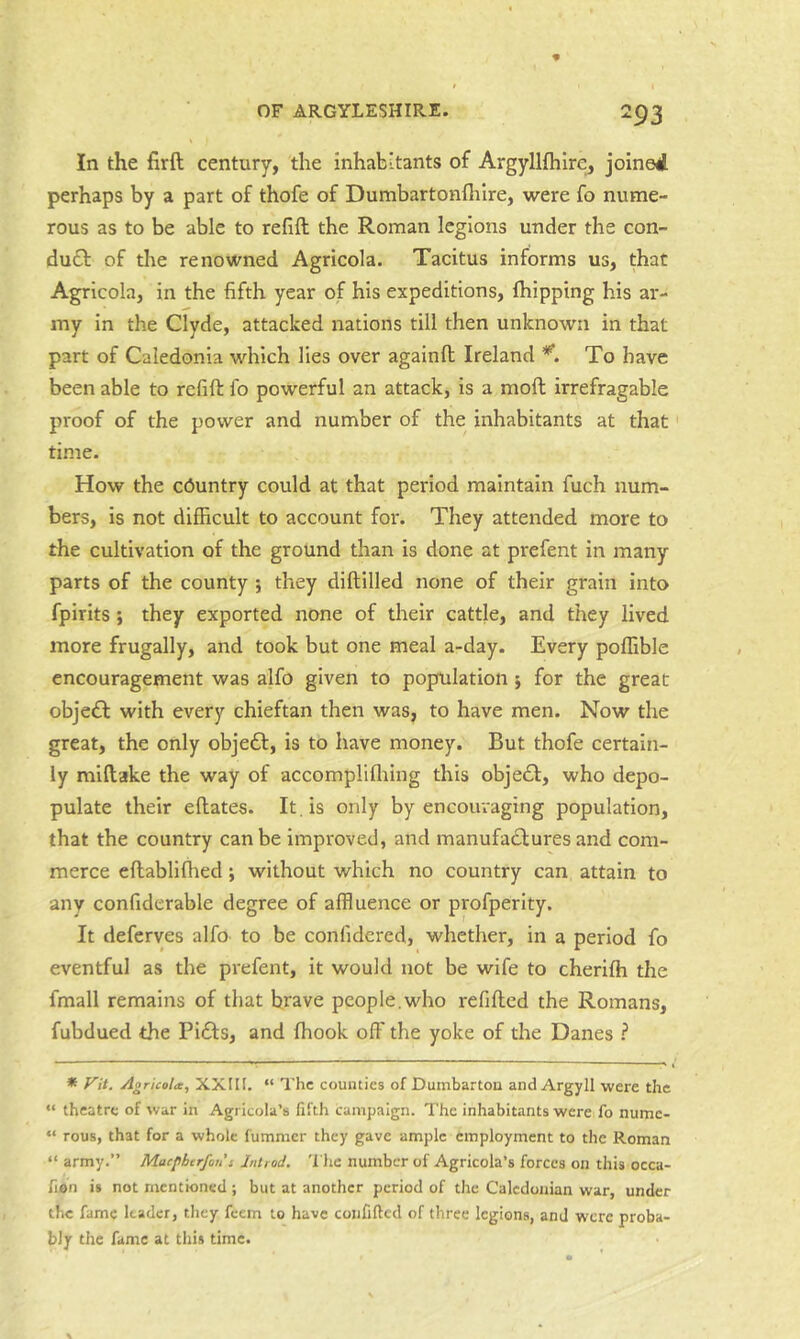 In the firft century, the inhabitants of Argyllfhlre, joined perhaps by a part of thofe of Dumbartonflilre, were fo nume- rous as to be able to refill the Roman legions under the con- dudl of the renowned Agricola. Tacitus informs us, that Agricola, in the fifth year of his expeditions, fhipping his ar- my in the Clyde, attacked nations till then unknown in that part of Caledonia which lies over againll Ireland To have been able to refill fo powerful an attack, is a moft irrefragable proof of the power and number of the inhabitants at that' time. How the country could at that period maintain fuch num- bers, is not difficult to account for. They attended more to the cultivation of the ground than is done at prefent In many parts of the county ; they dillilled none of their grain into fpirits ; they exported none of their cattle, and they lived more frugally, and took but one meal a-day. Every polfible encouragement was alfo given to population ; for the great obje£l with every chieftan then was, to have men. Now the great, the only obje£l, is to have money. But thofe certain- ly miltake the way of accompliflring this obje£l, who depo- pulate their ellates. It . is only by encouraging population, that the country can be improved, and manufactures and com- merce ellablifhed; without which no country can attain to any confiderable degree of affluence or profperity. It deferves alfo to be conlidered, whether, in a period fo eventful as the prefent, it would not be wife to cherilh the fmall remains of that brave people,who refilled the Romans, fubdued the Pi£ls, and Ihook off the yoke of the Danes ? * f^it. Agricola, XXHl. “ The counties of Dumbarton and Argyll were the “ theatre of war in Agricola’s fifth campaign. The inhabitants were fo nume- “ rous, that for a whole fummer they gave ample employment to the Roman “ army.” Maepberfon i Jntrod. 'I'he number of Agricola’s forces on this occa- fion is not mentioned ; but at another period of the Caledonian war, under the fame leader, they feem to have coiififtcd of three legions, and were proba- bly the fame at this time.