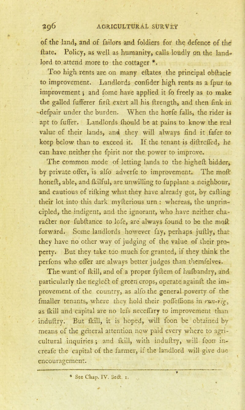 of the land, and of failors and foldiers for the defence of the ftate. Policy, as well as humanity, calls loudly on the land- lord to attend more to the cottager *. Too high rents are on many eftates the principal obftacle to improvement. Landlords confider high rents as a fpur to improvement; and fome have applied it fo freely as to make the galled fufferer firll exert all his ftrength, and then fink in -derpair under the burden. When the horfe falls, the rider is apt to fuffer. Landlords Ihould be at pains to know the real value of their lands, and they will always find it fafer to keep below than to exceed it. If the tenant is diftrefled, he can have neither the fpirit nor the power to improve. The common mode of letting lands to the higheft bidder, by private offer, is alfo adverfe to improvement. The molt honeft, able, and flcilful, are unwilling to fupplant a neighbour, and cautious of rifking what they have already got, by calling their lot into this dark myllerious urn : whereas, the unprin- cipled, the indigent, and the ignorant, who have neither cha- radler nor fubftance to lofe, are always found to be the moll forward. Some landlords however fay, perhaps jullly, that they have no other way of judging of the value of their pro- perty. But they take too much for granted, if they think the perfons who offer are always better judges than thcmfelves. The want of Ikill, and of a proper fyftem of hulbandry, and particularly the negledl of green crops, operate againll the im- provement of the country, as alfo the general poverty of the fmaller tenants, where they hold their poffellions in run-rig^ as Ikill and capital are no lefs neceffary to improvement than ' indullry. But Ikill, it is hoped, will foon be obtained by means of the ge'neral attention now paid every where to agri- cultural inquiries; and Ikiil, with indullry, will foon in- creafe the capital of the farmer, if the landlord will give due encouragement.