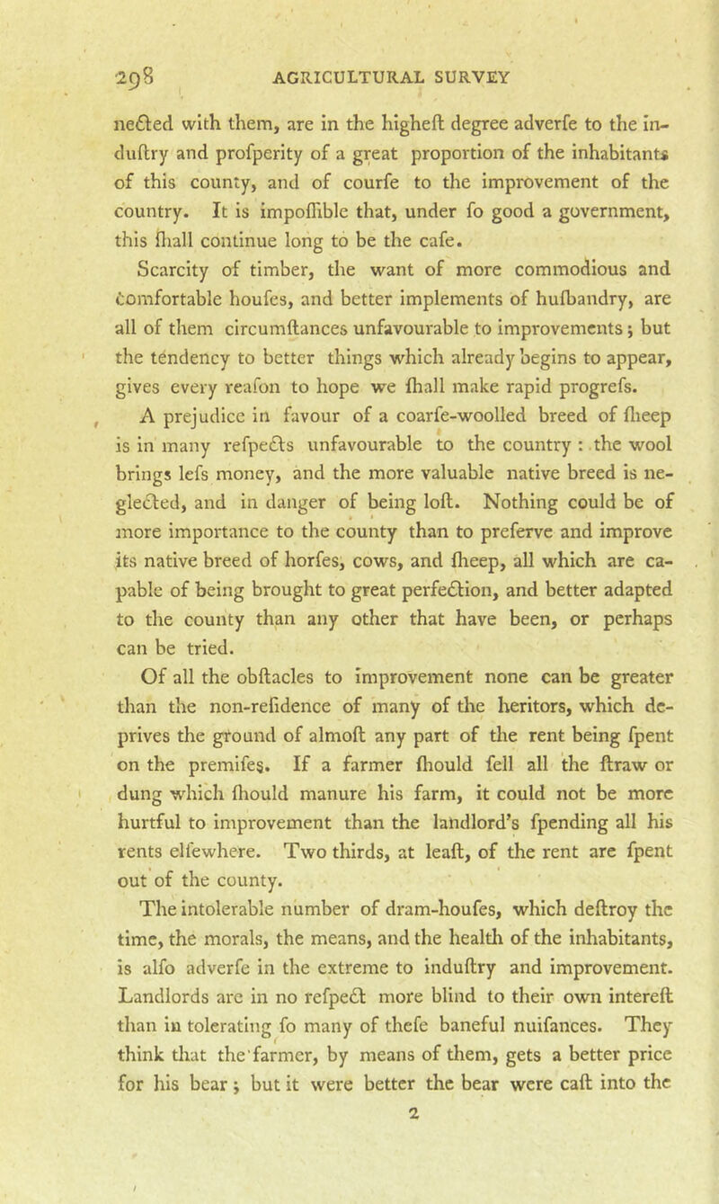 ne£led with them, are in the higheft degree adverfe to the In- duftry and profperity of a great proportion of the inhabitants of this county, and of courfe to the improvement of the country. It is impoflible that, under fo good a government, this fliall continue long to be the cafe. Scarcity of timber, the want of more commodious and Comfortable houfes, and better implements of hulbandry, are all of them circumftances unfavourable to improvements; but the tendency to better things whieh already begins to appear, gives every reafon to hope we {hall make rapid progrefs. A prejudice in favour of a coarfe-woolled breed of flieep is in many refpe£ls unfavourable to the country : the wool brings lefs money, and the more valuable native breed is ne- glected, and in danger of being loft. Nothing could be of more importance to the county than to preferve and improve its native breed of horfes, cows, and {heep, all which are ca- pable of being brought to great perfection, and better adapted to the county than any other that have been, or perhaps can be tried. Of all the obftacles to improvement none can be greater than the non-relidence of many of the heritors, which de- prives the ground of almoft any part of tire rent being fpent on the premife§. If a farmer {hould fell all the ftraw or dung which (hould manure his farm, it could not be more hurtful to improvement than the landlord’s fpending all his rents elfewhere. Two thirds, at leaft, of the rent are fpent out of the county. The intolerable number of dram-houfes, which deftroy the time, the morals, the means, and the health of the inhabitants, is alfo adverfe in the extreme to induftry and improvement. Landlords are in no refpeCl more blind to their own intereft than in tolerating fo many of thefe baneful nuifances. They think tliat the farmer, by means of them, gets a better price for his bear; but it were better the bear were caft into the 2