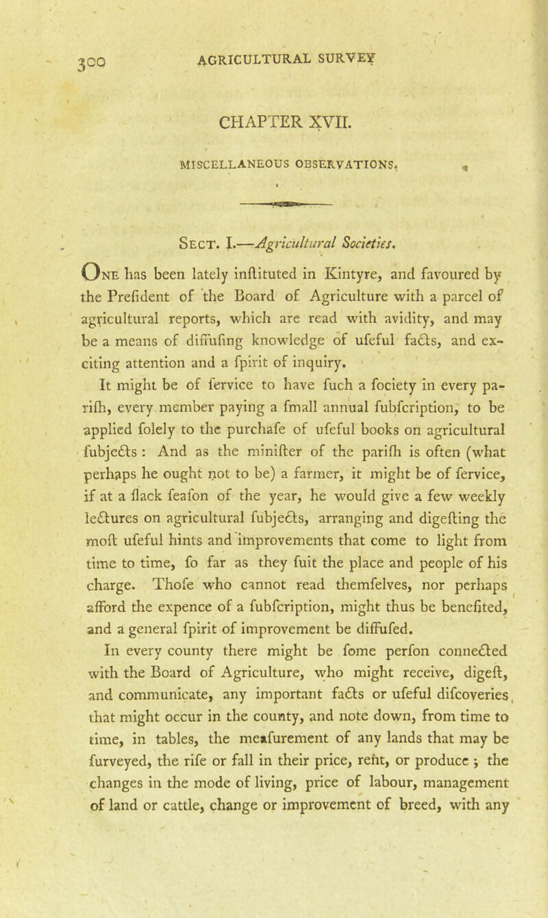 I CHAPTER XVII. MISCELLANEOUS OBSERVATIONS, Sect. J.—Agricultural Societies. One has been lately inftituted in Kintyre, and favoured by ^ the Prefident of the Board of Agriculture with a parcel of agificultural reports, which are read with avidity, and may be a means of difFufing knowledge of ufeful fa£bs, and ex- citing attention and a fpirit of inquiry. It might be of fervice to have fuch a fociety in every pa- rifh, every member paying a fmall annual fubfcription;’ to be applied folely to the purchafe of ufeful books on agricultural fubjedls : And as the minifter of the parifh is often (what perhaps he ought not to be) a farmer, it might be of fervice, if at a flack feafon of the year, he would give a few weekly lectures on agricultural fubje61:s, arranging and digefting the moft ufeful hints and improvements that come to light from time to time, fo far as they fuit the place and people of his charge. Thofe who cannot read themfelves, nor perhaps afford tlie expence of a fubfcription, might thus be benefited, and a general fpirit of improvement be diffufed. In every county there might be fome perfon connected with the Board of Agriculture, who might receive, digeft, and communicate, any important fadls or ufeful difcoveries, that might occur in the county, and note down, from time to time, in tables, the meafurement of any lands that may be furveyed, the rife or fall in their price, rent, or produce ; the changes in the mode of living, price of labour, management of land or cattle, change or improvement of breed, with any ' i
