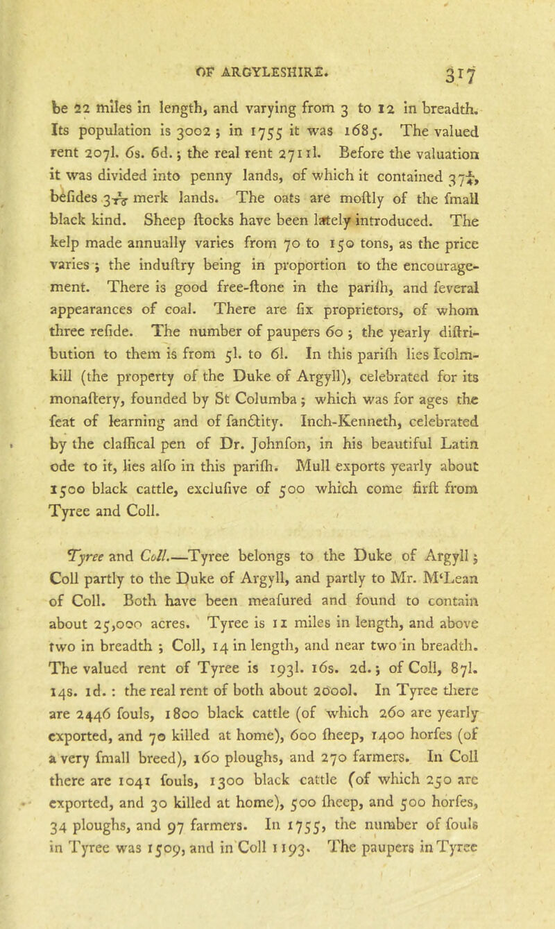be 22 miles In length, and varying from 3 to 12 In breadth. Its population is 3002 ; in 1755 it was 1685. The valued rent 207I. 6s. 6d. j the real rent 271 il. Before the valuation it was divided into penny lands, of which it contained 371-, b^fides 3-rg' merle lands. The oats are moftly of the fmall black kind. Sheep ftocks have been lately introduced. The kelp made annually varies from 70 to 150 tons, as the price varies i the induftry being in proportion to the encourage- ment. There is good free-ftone in the parilh, and feveral appearances of coal. There are fix proprietors, of whom three refide. The number of paupers 60 ; the yearly didri- bution to them is from 5I. to 61. In this parifh lies Icolm- kill (the property of the Duke of Argyll), celebrated for its monaftery, founded by St Columba ; which was for ages the feat of learning and of fan£l;ity. Inch-Kenneth, celebrated by the claffical pen of Dr. Johnfon, in his beautiful Latin ode to it, lies alfo in this parifh. Mull exports yearly about 1500 black cattle, exclufive of 500 which come firft from Tyree and Coll. , Tyree and Coll.—Tyree belongs to the Duke of Argyll j Coll partly to the Duke of Argyll, and partly to Mr. M‘Lean of Coll. Both have been meafured and found to contain about 25,000 acres. Tyree is ii miles in length, and above two in breadth ; Coll, 14 in length, and near two in breadtli. The valued rent of Tyree is 1931. i6s. 2d.; of Coll, 87I. 14s. id.: the real rent of both about 2600I. In Tyree tliere are 2446 fouls, 1800 black cattle (of which 260 are yearly exported, and 70 killed at home), 600 fheep, 1400 horfes (of a very fmall breed), 160 ploughs, and 270 farmers. In Coll there are 1041 fouls, 1300 black cattle (of which 250 arc exported, and 30 killed at home), 500 fheep, and 500 horfes, 34 ploughs, and 97 farmers. In 1755, number of fouls in Tyree was 1509, and in'Coll 1193. The paupers in Tyree