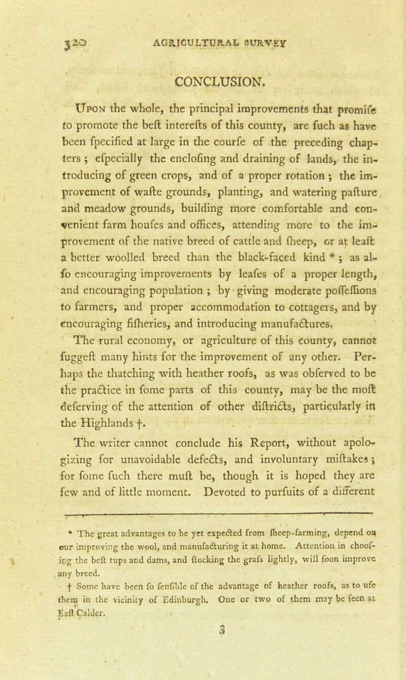 CONCLUSION. » Upon the whole, the principal improvements that promife to promote the bell interefts of this county, are fuch as have been fpecified at large in the courfe of the preceding chap- ters j efpecially the enclofmg and draining of lands,' the in- troducing of green crops, and of a proper rotation ; the im- provement of wafte grounds, planting, and watering paflure, and meadow grounds, building more comfortable and con- venient farm houfes and offices, attending more to the im- provement of the native breed of cattle and fheep, or at lead a better woolled breed than the black-faced kind * ; as al- fo encouraging improvements by leafes of a proper length, and encouraging population ; by giving moderate pofTeffions to farmers, and proper accommodation to cottagers, and by encouraging fifheries, and introducing manufactures. The rural economy, or agriculture of this county, cannot fugged many hints for the improvement of any other. Per- haps the thatching with heather roofs, as was obferved to be the practice in fome parts of this county, may be the mod deferving of the attention of other didriCls, particularly in the Highlands f. The writer cannot conclude his Report, without apolo- gizing for unavoidable defedis, and involuntary midakes j for fome fuch there mud be, though it is hoped they are few and of little moment. Devoted to purfuits of a different ♦ The great advantages to be yet expeded from fheep-farming, depend o« Bur improving the wool, and manufadturing it at home. Attention in choof- ing the bell tups and dams, and Hocking the grafs lightly, will foon improve any breed. f Some have been fo fenfible of the advantage of heather roofs, as to ufe them in the vicinity of Edinburgh, One or two of them may be feen at Eaft Caldcr. .