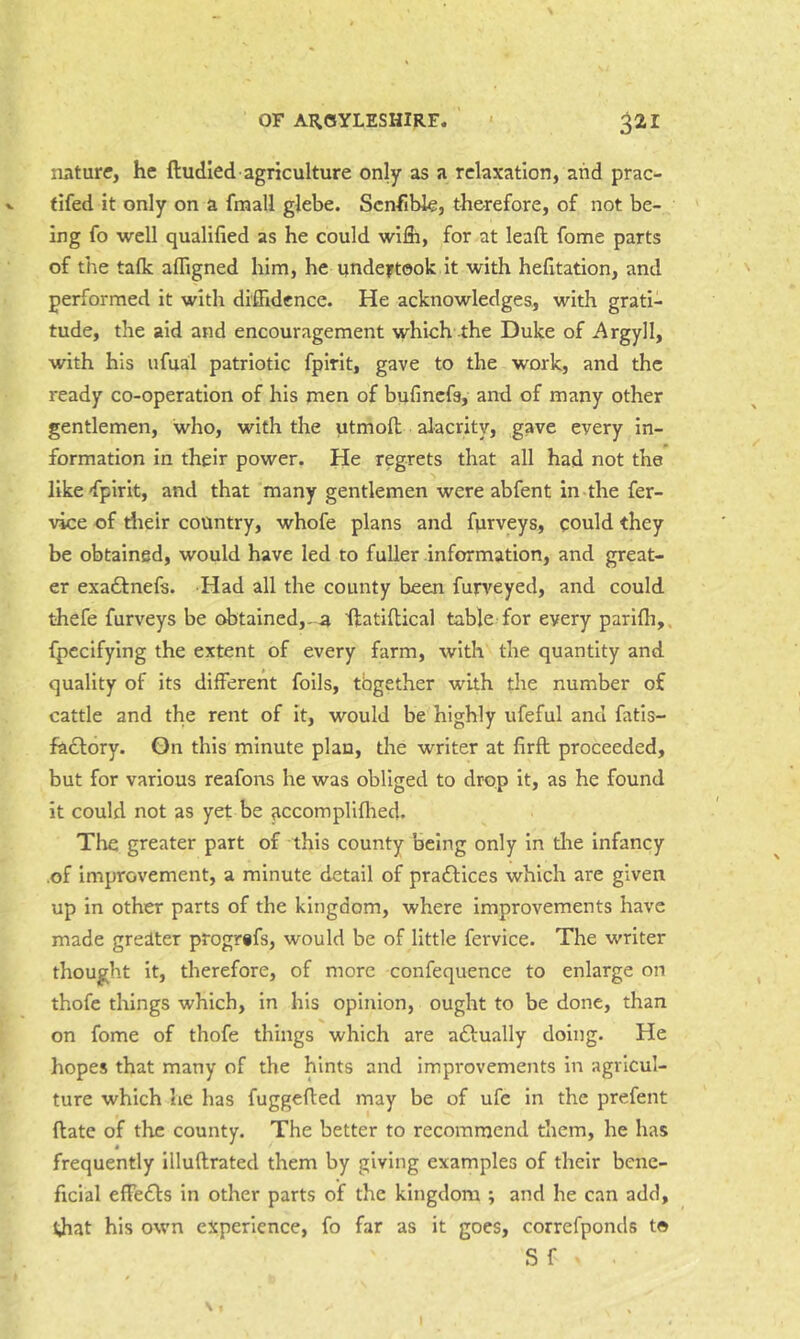 nature, he ftudled agriculture only as a relaxation, and prac- tifed it only on a fmall glebe. Scnfible, therefore, of not be- ing fo well qualified as he could wifii, for at leaft fome parts of the talk affigned him, he undertook it with hefitation, and performed it with diffidence. He acknowledges, with grati- tude, the aid and encouragement which the Duke of Argyll, with his ufual patriotic fpirit, gave to the work, and the ready co-operation of his men of bufinefs, and of many other gentlemen, who, with the utmofi; alacrity, gave every in- formation in their power. He regrets that all had not the like-fpirit, and that many gentlemen were abfent in-the fer- vice of riieir country, whofe plans and furveys, could they be obtained, would have led to fuller information, and great- er exadlnefs. Had all the county been fujrveyed, and could thefe furveys be obtained,-a ftatiflical table for every parifli,, fpccifying the extent of every farm, with the quantity and quality of its different foils, tbgether with the number of cattle and the rent of it, would be highly ufeful and fatis- fadlory. On this minute plan, the writer at firfl proceeded, but for various reafons he was obliged to drop it, as he found it could not as yet be accompliflied. The greater part of this county being only in the infancy of improvement, a minute detail of pradlices which are given up in other parts of the kingdom, where improvements have made gredter progrifs, would be of little fervice. The writer thought it, therefore, of more confequence to enlarge on thofe things which, in his opinion, ought to be done, than on fome of thofe things which are aftually doing. He hopes that many of the hints and improvements in agricul- ture which he has fuggefted may be of ufe in the prefent (late of the county. The better to recommend them, he has frequently illuftrated them by giving examples of their bene- ficial effedls in other parts of the kingdom ; and he can add, ijiat his own experience, fo far as it goes, correfponds to S f