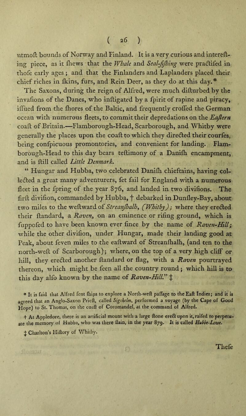 ( ^6 ) utmoft bounds of Norway and Finland. It is a very curious and intereft- ing piece, as it fhews that the Whale and Scal-jijhing were pracftifed in thofe early ages ; and that the Finlanders and Laplanders placed their chief riches in Ikins, furs, and Rein Deer, as they do at this day.* The Saxons, during the reign of Alfred, were much difturbed by the invafions of the Danes, who inftigated by a fpirit of rapine and piracy, ifliied from the Ihores of the Baltic, and frequently croffed the German ocean with numerous fleets, to commit their depredations on the Eajlern coafl of Britain.—Flamborough-Head, Scarborough, and Whitby were generally the places upon the coafl: to which they directed their courfes, being confpicuous promontories, and convenient for landing. Flam- borough-Head to this day bears teftimony of a Danilh encampment, and is ftill called Little Denmark. “ Hungar and Hubba, two celebrated Danifli chieftains, having col- lected a great many adventurers, fet fail for England with a numerous fleet in the fpring of the year 876, and landed in two divifions. The firft divifion, commanded by Hubba, f debarked in Dunfley-Bay, about two miles to the weftwardof Streanjhalh, (Whitby); where they erected their ftandard, a Raven, on an eminence or riling ground, which is fuppofed to have been known ever fince by the name of Raven-Hill; whole the other divifion, under Hungar, made their landing good at Peak, about feven miles to the eaftward of Streanlhalh, (and ten to the north-well of Scarborough); where, on the top of a very high clifF or hill, they erected another ftandard or flag, with a Raven pourtrayed thereon, which might be feen all the country round; which hill is to this day alfo known by the name of Raven-Hill.” J * It is faid that Alfred fent fhips to explore a North-weft paftage to the Eaft Indies; and it is agreed that an Anglo-Saxon Prieft, called Sigehelm, performed a voyage, (by the Cape of Good Hope) to St. Thomas, on the coaft of Coromandel, at the command of Alfred. + At Appledore, there is an artificial mount with a large ftone ereft upon it,raifed to perpetu- ate the memory of Hubba, who was there flain, in the year 879. It is called Hubbc-Lowc. j: Chailton’s Hiftory of Whitby. Thefe