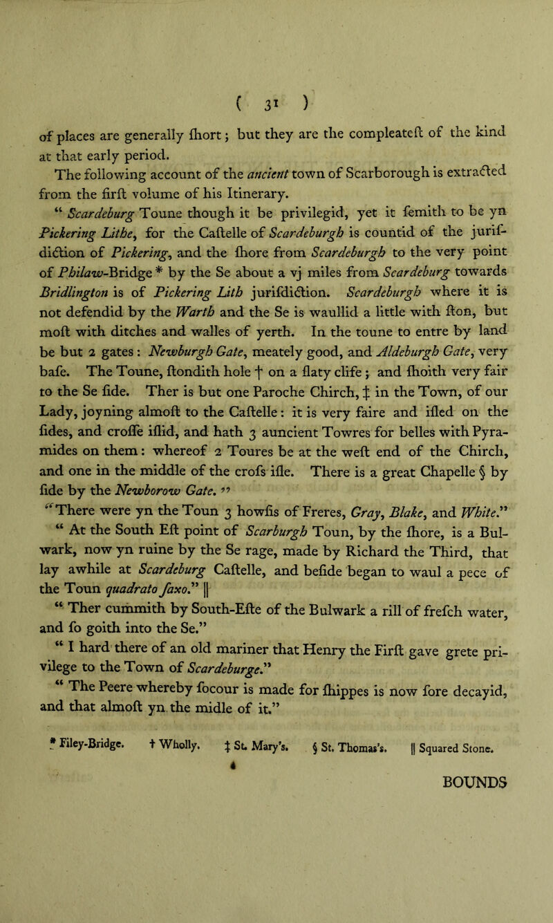 of places are generally ftiort; but they are the compleateft of the kind at that early period. The following account of the ancient town of Scarborough is extracted from the fir ft volume of his Itinerary. “ Scar deburg Toune though it be privilegid, yet it femith to be yn Pickering Lithe, for the Caftelle of Scardeburgh is countid of the jurif- di(ftion of Pickering, and the ihore from Scardeburgh to the very point of Pj&i/tfui-Bridge * by the Se about a vj miles from Scar deburg towards Bridlington is of Pickering Lith jurifditftion. Scardeburgh where it is not defendid by the Warth and the Se is waullid a little with fton, but moft with ditches and walles of yerth. In the toune to entre by land be but 2 gates : Newburgh Gate, meately good, and Aldeburgh Gate, very bafe. The Toune, ftondith hole f on a flaty clife ; and Ihoith very fair to the Se fide. Ther is but one Paroche Chirch, ^ in the Town, of our Lady, joyning almoft to the Caftelle : it is very faire and filed on the fides, and crolfe filid, and hath 3 auncient Towres for belles with Pyra- mides on them: whereof 2 Toures be at the weft end of the Chirch, and one in the middle of the crofs file. There is a great Chapelle § by fide by the Newborow Gate. ” ^ There were yn the Toun 3 howfis of Freres, Gray, Blake, and WhiteP a At the South Eft point of Scarburgh Toun, by the Ihore, is a Bul- wark, now yn ruine by the Se rage, made by Richard the Third, that lay awhile at Scardeburg Caftelle, and befide began to waul a pece of the Toun quadrato faxoP |j “ Ther cummith by South-Efte of the Bulwark a rill of frefch water, and fo goith into the Se.” I hard there of an old mariner that Henry the Firft gave grete pri- vilege to the Town of ScardeburgeP The Peere whereby focour is made for Ihippes is now fore decayid, and that almoft yn the midle of it.” * Kley-Bridge. t Wholly. f Se Mary’s. § St. Thomas’s. |] Squared Stone. 4 BOUNDS