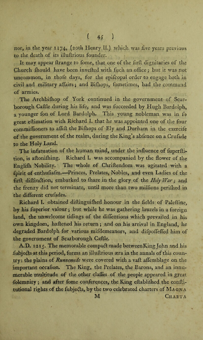 nor, in the year 1174, (20th Henry II.) which was five years previous to the death of its illuftrious founder. It may appear flrange to fome, that one of the firfl dignitaries of the Church fhould have been inverted with fuch an office ; but it was not uncommon, in thofe days, for the epifcopal order to engage both in civil and military affairs; and Bifhops, fometimes, had the command of armies. The Archbifhop of York continued in the government of Scar- borough Caftle during his life, and was fucceeded by Hugh Bardolph, a younger fon of Lord Bardolph. This young nobleman was in fa great eftimation with Richard I. that he was appointed one of the four commiffioners to affift the Bifhops of Ely and Durham in the exercife of the government of the realm, during the King’s abfence on a Crufade to the Holy Land. The infatuation of the human mind, under the influence of fuperfti- tion, is aftonifhing. Richard I. was accompanied by the flower of the Englifh Nobility. The whole of Chriftendom was agitated with a fpirit of enthufiafm.—Princes, Prelates, Nobles, and even Ladies of the firft diftin&ion, embarked to fhare in the glory of the Holy War; and the frenzy did not terminate, until more than two millions perifhed in the different crufades. Richard I. obtained diftinguifhed honour in the fields of Paleftine, by his fuperior valour ; but while he was gathering laurels in a foreign land, the unwelcome tidings of the diffentions which prevailed in his own kingdom, haftened his return; and on his arrival in England, he degraded Bardolph for various mifdemeanors, and difpoffeffed him of the government of Scarborough Caftle. A.D. 1215. The memorable compa<5t made between King John and his fubjedls at this period, forms an illuftrious aera in the annals of this coun- try: the plains of Runnemede were covered with a vaft affemblage on the important occafion. The King, the Prelates, the Barons, and an innu- merable multitude of the other claffes of the people appeared in great folemnity ; and after fome conferences, the King eftablifhed the confti- tutional rights of the fubjed:s, by the two celebrated charters of Magna M Charta