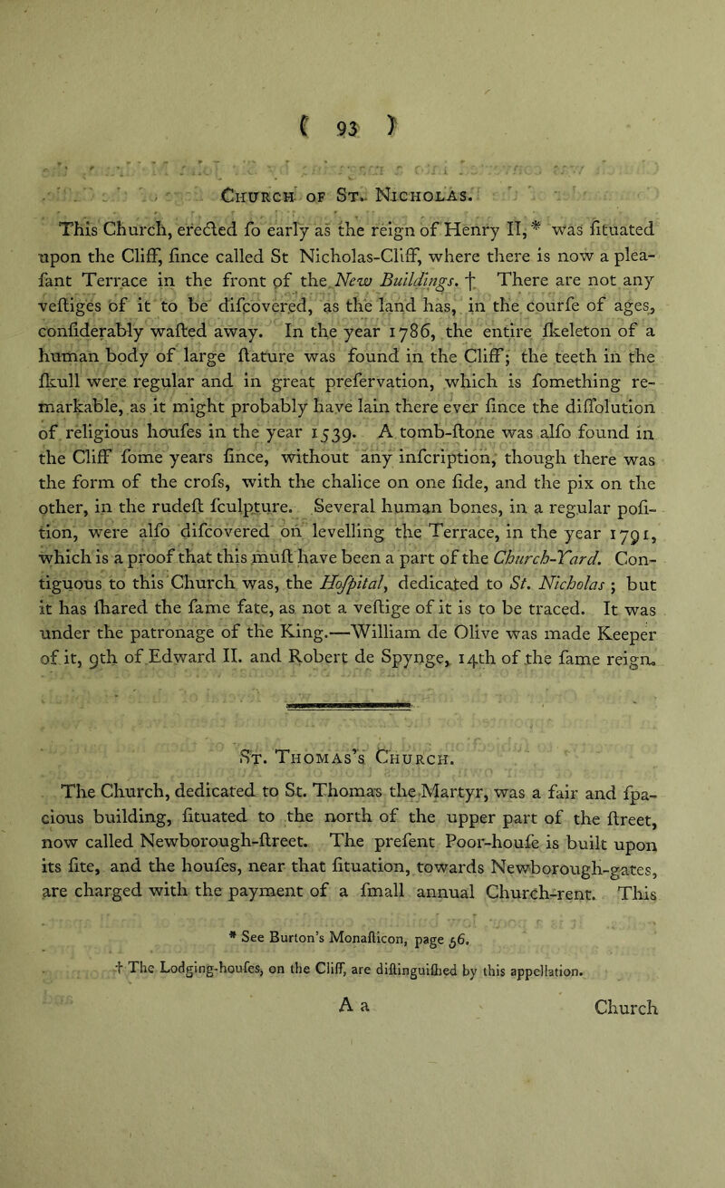 } Church of St- Nicholas. This Church, eredled fo early as the reign of Henry IT, * was fituated upon the Cliff, fince called St Nicholas-Cliff, where there is now a plea- fant Terrace in the front of the New Buildings, There are not any veftiges of it to be difcovered, as the land has, in the courfe of ages, confiderably wafted away. In the year 1786, the entire fkeleton of a human body of large ftature was found in the Cliff; the teeth in the fkull were regular and in great prefervation, which is fomething re- markable, as it might probably have lain there ever fince the diffolution of religious houfes in the year 1539. A tomb-ftone was alfo found in the Cliff fome years fince, without any infcription, though there was the form of the crofs, with the chalice on one fide, and the pix on the other, in the rudeft fculpture. Several human bones, in a regular pofi- tion, were alfo difcovered on levelling the Terrace, in the year 1791, which is a proof that this muft have been a part of the Church-Tard. Con- tiguous to this Church was, the Hofpital, dedicated to St. Nicholas ; but it has fhared the fame fate, as not a veftige of it is to be traced. It was under the patronage of the King.-—William cle Olive was made Keeper of it, 9th of Edward II. and Robert de Spynge, 14th of the fame reign. St. Thomas’s. Church. The Church, dedicated to St. Thomas the Martyr, was a fair and fpa- cious building, fituated to the north of the upper part of the ftreet, now called Newborough-ftreet. The prefent Poor-houfe is built upon its fite, and the houfes, near that fituation, towards Newborough-gates, are charged with the payment of a fmall annual Church-rent. This * See Burton’s Monafticon, page 56, f The Lodging-houfes, on the Cliff, are diftinguifhed by this appellation.