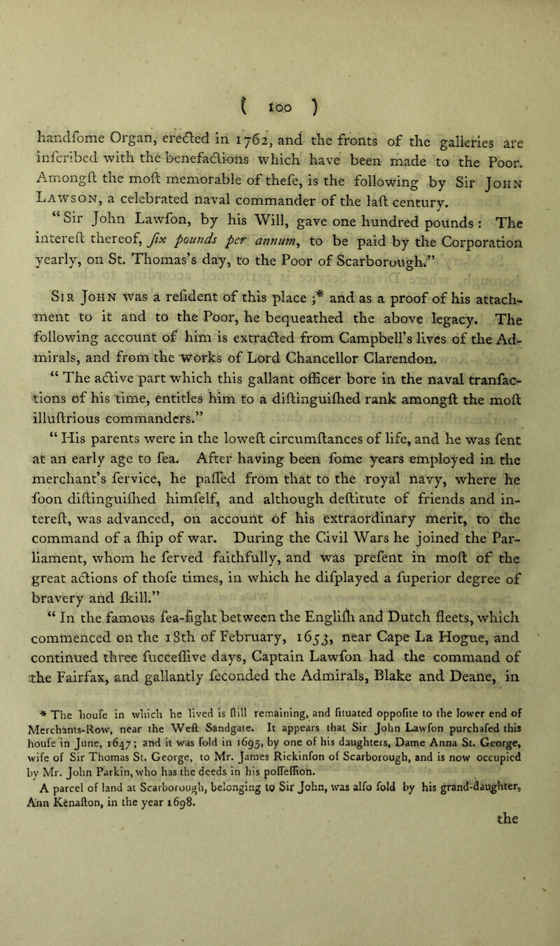 { too ) handfome Organ, dretfted in 1762, and the fronts of the galleries are infcribed with the benefadions which have been made to the Poor. Amongft the mod memorable of thefe, is the following by Sir John Lawson, a celebrated naval commander of the laft century. “ Sir Mn Lawfon, by his Will, gave one hundred pounds : The inter eft thereof, fix pounds per annum, to be paid by the Corporation yearly, on St. Thomas’s day, to the Poor of Scarborough.” Sir John was a refident of this place ;* and as a proof of his attach- ment to it and to the Poor, he bequeathed the above legacy. The following account of him is extraded from Campbell’s lives of the Ad- mirals, and from the works of Lord Chancellor Clarendon. “ The adive part which this gallant officer bore in the naval tranfac- tions of his time, entitles him to a diftinguifhed rank amongft the moft illuftrious commanders.” “ His parents were in the lowed circumftances of life, and he was fent at an early age to fea. After having been fome years employed in the merchant’s fervice, he paffed from that to the royal navy, where he foon diftinguifhed himfelf, and although deftitute of friends and in- tereft, was advanced, on account of his extraordinary merit, to the command of a (hip of war. During the Civil Wars he joined the Par- liament, whom he ferved faithfully, and was prefent in moft of the great adions of thofe times, in which he difplayed a fuperior degree of bravery and fkill.” “ In the famous fea-fight between the Englifh and Dutch fleets, which commenced on the 18th of February, 1653, near Cape La Hogue, and continued three fucceffive days, Captain Lawfon had the command of •the Fairfax, and gallantly feconded the Admirals, Blake and Deane, in * The houfe in which he lived is flill remaining, and fituated oppofite to the lower end of Merchants-Row, near the Weft Sandgate. It appears that Sir John Lawfon purchafed this houfe in June, 1647; and it was fold in 1695, by one of his daughters, Dame Anna St. George, wife of Sir Thomas St. George, to Mr. James Rickinfon ot Scarborough, and is now occupied bv Mr. John Parkin, who has the deeds in his pofleflioh. A parcel of land at Scarborough, belonging to Sir John, was alfo fold by his grand-daughter, Ann Kenafton, in the year 1698.