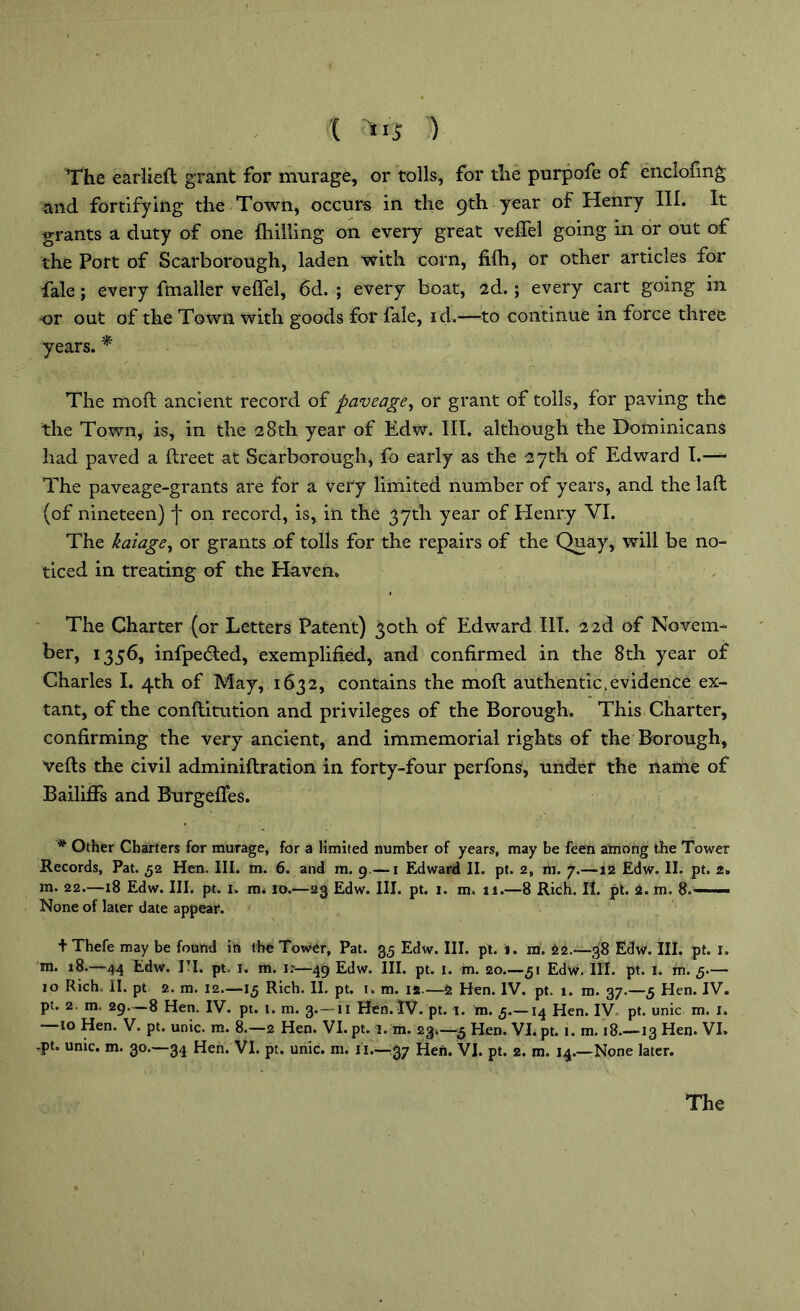 The earlieft grant for murage, or tolls, for the purpofe of enclofmg and fortifying the Town, occurs in the 9th year of Henry III. It grants a duty of one {hilling on every great veffel going in or out of the Port of Scarborough, laden with corn, fi(h, or other articles for fale; every fmaller veffel, 6d. ; every boat, 2d.; every cart going in or out of the Town with goods for fale, id.—to continue in force three years. * The mod ancient record of pave age, or grant of tolls, for paving the the Town, is, in the 28th year of Edw. III. although the Dominicans had paved a flreet at Scarborough, fo early as the 27th of Edward I.— The paveage-grants are for a very limited number of years, and the lafl (of nineteen) f on record, is, in the 37th year of Henry VI. The kaiage, or grants of tolls for the repairs of the Quay, will be no- ticed in treating of the Haven. The Charter (or Letters Patent) 30th of Edward III. 2 2d of Novem- ber, 1356, infpedled, exemplified, and confirmed in the 8th year of Charles I. 4th of May, 1632, contains the mod authentic .evidence ex- tant, of the conflitution and privileges of the Borough. This Charter, confirming the very ancient, and immemorial rights of the Borough, veils the civil adminiflration in forty-four perfons, under the name of Bailiffs and Burgeffes. # Other Charters for murage, for a limited number of years, may be feen among the Tower Records, Pat. 52 Hen. III. m. 6. and m. 9—1 Edward II. pt. 2, m. 7.—12 Edw. II. pt. 2. m. 22.—18 Edw. III. pt. 1. m. 10.—23 Edw. III. pt. 1. m. 11.—8 Rich. II. pt. 2. m. 8. — ■ ■ None of later date appear. + Thefe may be found in the Tower, Pat. 35 Edw. III. pt. l. m. 22.-38 Edw. III. pt. 1. m* *8.—44 Edw. I-I. pt. 1. m. i?—49 Edw. III. pt. 1. m. 20.—51 Edw. III. pt. 1. m. 5.— 10 Rich. II. pt 2. m. 12.—15 Rich. II. pt. 1. m. 14.—2 Hen. IV. pt. 1. m. g7.—5 Hen. IV. pt. 2, m. 29—8 Hen. IV. pt. 1. m. 3.— n Hen. IV. pt. 1. m. 5.—14 Hen. IV pt. unic m. 1. 10 Hen. V. pt. unic. m. 8.—2 Hen. VI. pt. 1. m. 23.—5 Hen. VI. pt. 1. m. 18.—13 Hen. VI. -pt. unic. m. go.—34 Hen. VI. pt. unic. m. ii.-—37 Hen. VI. pt. 2. m. 14.—None later.