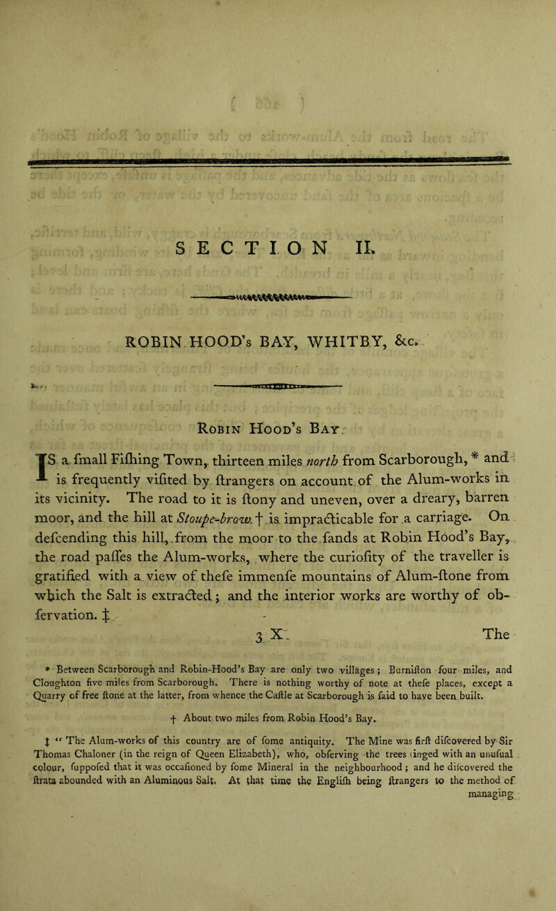 SECTION IL ra — ROBIN HOOD’s BAY, WHITBY, &c. Robin Hood’s Bay IS a fmall Fifhing Town,, thirteen miles north from Scarborough, * and is frequently vifited by ftrangers on account of the Alum-works in its vicinity. The road to it is ftony and uneven, over a dreary > barren moor, and the hill at Stoupe-brow. ■j' is. impradlicable for .a carriage. On defcending this hill, from the moor to the fands at Robin Hood’s Bay, the road palfes the Alum-works, where the curiofity of the traveller is gratified with a view of thefe immenfe mountains of Alum-ftone from which the Salt is extracted; and the interior works are worthy of ob~ fervation. 3 X; The * Between Scarborough and Robin-Hood’s Bay are only two villages; Bumifton four miles, and Cloughton five miles from Scarborough. There is nothing worthy of note at thefe places, except a Quarry of free ftone at the latter, from whence the Caftle at Scarborough is faid to have beea built. f About two miles from Robin Hood’s Bay. % “ The Alum-works of this country are of fome antiquity. The Mine was firft difcovered by Sir Thomas Chaloner (in the reign of Queen Elizabeth), who, obferving -the trees tinged with an unufual colour, fuppofed that it was occafioned by fome Mineral in the neighbourhood; and he difcovered the ftrata abounded with an Aluminous Salt. At that time the Englilh being ftrangers to the method of managing