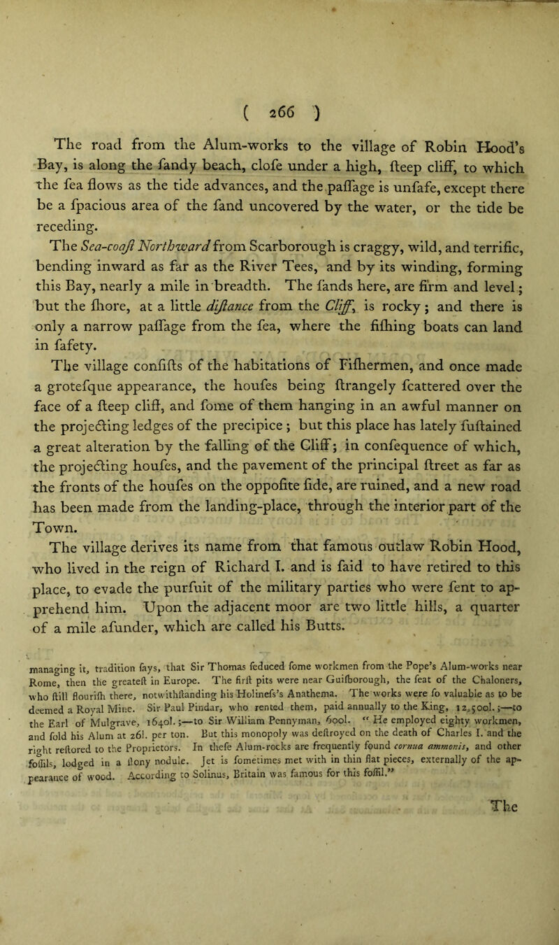 The road from the Alum-works to the village of Robin Hood’s Bay, is along the fandy beach, clofe under a high, deep cliff, to which the fea flows as the tide advances, and the paffage is unfafe, except there be a fpacious area of the fand uncovered by the water, or the tide be receding. The Sea-coajl Northward from Scarborough is craggy, wild, and terrific, bending inward as far as the River Tees, and by its winding, forming this Bay, nearly a mile in breadth. The lands here, are firm and level; but the fliore, at a little di/lance from the Cliffy is rocky; and there is only a narrow paffage from the fea, where the fifhing boats can land in fafety. The village confifls of the habitations of Fifhermen, and once made a grotefque appearance, the houfes being ftrangely fcattered over the face of a fleep cliff, and fome of them hanging in an awful manner on the projecting ledges of the precipice ; but this place has lately fuflained a great alteration by the falling of the Cliff; in confequence of which, the projecting houfes, and the pavement of the principal flreet as far as the fronts of the houfes on the oppofite fide, are ruined, and a new road has been made from the landing-place, through the interior part of the Town. The village derives its name from that famous outlaw Robin Hood, who lived in the reign of Richard I. and is faid to have retired to this place, to evade the purfuit of the military parties who were fent to ap- prehend him. Upon the adjacent moor are two little hills, a quarter of a mile afunder, which are called his Butts. managing it, tradition fays, that Sir Thomas feduced fome workmen from the Pope’s Alum-works near Rome, then the greateft in Europe. The firlt pits were near Guifborough, the feat of the Chaloners, who ftill flourifh there, notwithftanding his Holinefs’s Anathema. The works were fo valuable as to be deemed a Royal Mine. Sir Paul Pindar, who rented chem, paid annually to the King, 12,500!.;—to the Earl of Mulgrave, 1640!.;—to Sir William Pennyman, 600I. tf He employed eighty workmen, and fold his Alum at 26I. per ton. But this monopoly was deftroyed on the death of Charles I. and the ri»ht reltored to the Proprietors. In thefe Alum-rocks are frequently found cornua ammonis, and other foflils, lodged in a llony nodule. Jet is fometimes met with in thin flat pieces, externally of the ap- pearance of wood. According to Solinus, Britain was famous for this foflil.”