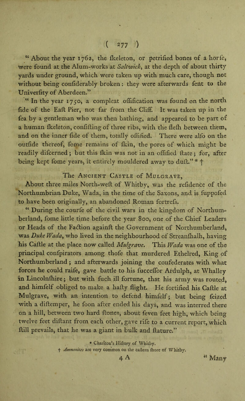 <c About the year 1762, the fkeleton, or petrified bones of a horie, were found at the Alum-works at Saltwick, at the depth of about thirty yards under ground, which were taken up with much care, though not without being confiderably broken: they were afterwards fent to the Univerfity of Aberdeen.” “ In the year 1750, a compleat ofiification was found on the north fide of the Eaft Pier, not far from the Cliff. It was taken up in the fea by a gentleman who was then bathing, and appeared to be part of a human fkeleton, confiding of three ribs, with the flefh between them, and on the inner fide of them, totally ofiified. There were alfo on the outfide thereof, fome remains of fkin, the pores of which might be readily difcerned; but this fkin was not in an ofiified ftate ; for, after being kept fome years-, it entirely mouldered away to duft.” * j* The Ancient Castle of Mulgrave, About three miles North-weft of Whitby, was the refidence of the Northumbrian Duke, Wada, in the time of the Saxons, and is fuppofed to have been originally, an abandoned Roman fortrefs. “ During the courfe of the civil wars in the kingdom of Northum- berland, fome little time before the year 800, one of the Chief Leaders or Heads of the Fadtion againft the Government of Northumberland, was Duke Wada, who lived in the neighbourhood of Streanfhalh, having his Caflle at the place now called Mulgrave. This Wada was one of the principal confpirators among thofe that murdered Ethelred, King of Northumberland; and afterwards joining the confederates with what forces he could raife, gave battle to his fucceffor Ardulph, at Whalley in Lincolnfhire; but with fuch ill fortune, that his army was routed, and himfelf obliged to make a hafty flight. He fortified his Caftle at Mulgrave, with an intention to defend himfelf; but being feized with a diftemper, he foon after ended his days, and was interred there on a hill, between two hard ftones, about feven feet high, which being twelve feet diflant from each other, gave rife to a current report, which flill prevails, that he was a giant in bulk and ftature,” * Charlton’s Hiftory of Whitby, f Ammonites are very common on the eailern fhore of Whitby. 4 A tc Many