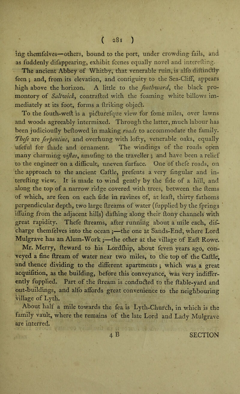 ( 2%i ) iiig thertifelves—others, bound to the port, under crowding fails, and as fuddenly difappearing, exhibit fcenes equally novel and iliterefting. The ancient Abbey of Whitby, that venerable ruin, is alfo didindly feen ; and, from its elevation, and contiguity to the Sea-Cliff, appears high above the horizon. A little to the fouthward, the black pro- montory of Salt wick, contrafled with the foaming white billows im- mediately at its foot, forms a finking objedh To the fouth-wed is a pidlurefque view for fome miles, over lawns and woods agreeably intermixed. Through the latter, much labour has been judicioufly bedewed in making roads to accommodate the family. 1Thefe are ferpcnline, and overhung with lofty, venerable oaks, equally ufeful for (hade and ornament. The windings of the roads open many charming vijlas, amufing to the traveller ; and have been a relief to the engineer on a difficult, uneven furface. One of thefe roads, on the approach to the ancient Caflle, prefents a very fingular and in- tending view. It is made to wind gently by the fide of a hill, and along the top of a narrow ridge covered with trees, between the items of which, are feen on each fide in ravines of, at leaft, thirty fathoms perpendicular depth, two large dreams of water (fupplied by the fprings iffuing from the adjacent hills) dafhing along their dony channels with great rapidity. Thefe dreams, after running about a mile each, did- charge themfelves into the ocean ;—the one at Sands-End, where Lord Mulgrave has an Alum-Work ;—the other at the village of Ead Rowe. Mr. Merry, deward to his Lordfhip, about feven years ago, con- veyed a fine dream of water near two miles, to the top of the Cadle, and thence dividing to the different apartments ; which was a great acquifition, as the building, before this conveyance, was very indiffer- ently fupplied. Part of the dream is conducted to tlie dable-yard and out-buildings, and alfo affords great convenience to the neighbouring village of Lyth. About half a mile towards the fea is Lyth-Church, in which is the family vault, where the remains of the late Lord and Lady Mulgrave are interred.