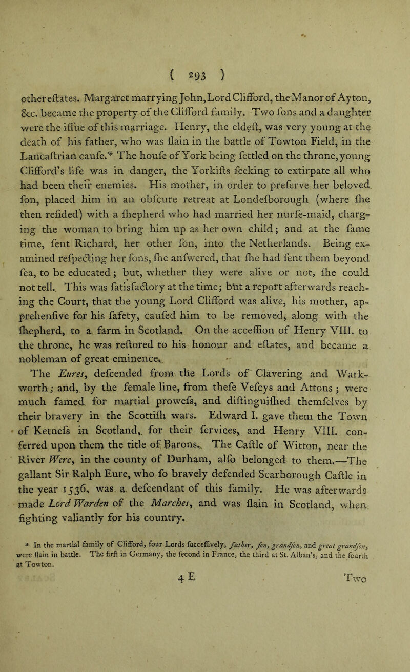 other eftates. Margaret marrying John,Lord Clifford, theManorof Ayton, &c. became the property of the Clifford family. Two foils and a daughter were the iffue of this marriage. Henry, the elded, was very young at the death of his father, who was (lain in the battle of Towton Field, in the Lancastrian caufe.* The houfe of York being fettled on the throne, young Clifford’s life was in danger, the Yorkids feeking to extirpate all who had been their enemies. His mother, in order to preferve her beloved fon, placed him in an obfcure retreat at Londefborough (where die then redded) with a Shepherd who had married her nurfe-maid, charg- ing the woman to bring him up as her own child; and at the fame time, Sent Richard, her other fon, into the Netherlands. Being ex- amined refpecling her fons, She anfwered, that die had fent them beyond fea, to be educated; but, whether they were alive or not, She could ♦ not tell.. This wras fatisfadtory at the time; but a report afterwards reach- ing the Court, that the young Lord Clifford was alive, his mother, ap- prehendve for his fafety, caufed him to be removed, along with the dieplierd, to a farm in Scotland. On the acceflion of Henry VIII. to the throne, he was restored to his honour and eftates, and became a nobleman of great eminence. The Eures, defcended from the Lords of Clavering and Wark- worth; and, by the female line, from thefe Vefcys and Attons ; were much famed for martial prowefs, and distinguished themfelves by their bravery in the Scottish wars. Edward I. gave them the Town of Ketnefs in Scotland,, for their fervic.es, and Henry VIII. con- ferred upon them the title of Barons., The Caftle of Witton, near the River Were, in the county of Durham, alfo belonged to them.-—The gallant Sir Ralph Eure, wrho fo bravely defended Scarborough Caftle in the year 1536, was a, defendant of this family. He was afterwards made Lord Warden of the Marches, and was Slain in Scotland, when fighting valiantly for his country. * In the martial family of Clifford, four Lords fucceflively, father, fon, grandfon, and great grandfon, were flain in battle. The firft in Germany, the fecond in France, the third at St. Alban’s, and the fourth at Towton. 4E Two