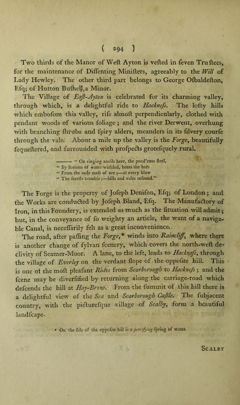 Two thirds of the Manor of Weft Ayton is veiled in feven Truftees, for the maintenance of Diflenting Minifters, agreeably to the Will of Lady Hewley. The other third part belongs to George Ofbaldefton, Efq; of Hutton Bu{heU,a Minor. The Village of Eaf-Ayton is celebrated for its charming valley, through which, is a delightful ride to Hacknefs. The lofty hills which embofom this valley, rife almoft perpendicularly, clothed with pendant woods of various foliage ; and the river Derwent, overhung with branching fhrubs and fpiry alders, meanders in its filvery courfe through the vale-. About a mile up the valley is the Forge, beautifully fequeftered, and furrounded with profpe&s grotefquely rural. “ On ringing anvils here, the pond’rous fteel, “ By ftreams of water wielded, beats the bars “ From the rude mafs of ore;—at every blow “ The forelb tremble;—hills and vales refound.” The Forge is the property of Jofeph Denifon, Efq; of London ; and the Works are conducted by Jofeph Bland, Efq. The Manufactory of Iron, in this Foundery, is extended as much as the fituation will admit; but, in the conveyance of fo weighty an article, the want of a naviga- ble Canal, is neceflarily felt as a great inconvenience. The road, after palling the Forge,* winds into Raincliff, where there is another change of fylvan fcenery, which covers the north-weft de- clivity of Seamer-Moor. A lane, to the left, leads to Hacknefs, through the village of Ever ley on the verdant llope of the oppofite hill. This is one of the moft pleafant Rides from Scarborough to Hacknefs; and the fcene may be diverfified by returning along the carriage-road which defcends the hill at Hay-Brow. From the fummit of this hill there is a delightful view of the Sea and Scarborough Cafle. The fubjacent country, with the pidturefque village of Scabby, form a beautiful landfcape. * On the fide of the oppofite hill is a petrifying fpring of water. SCALBY