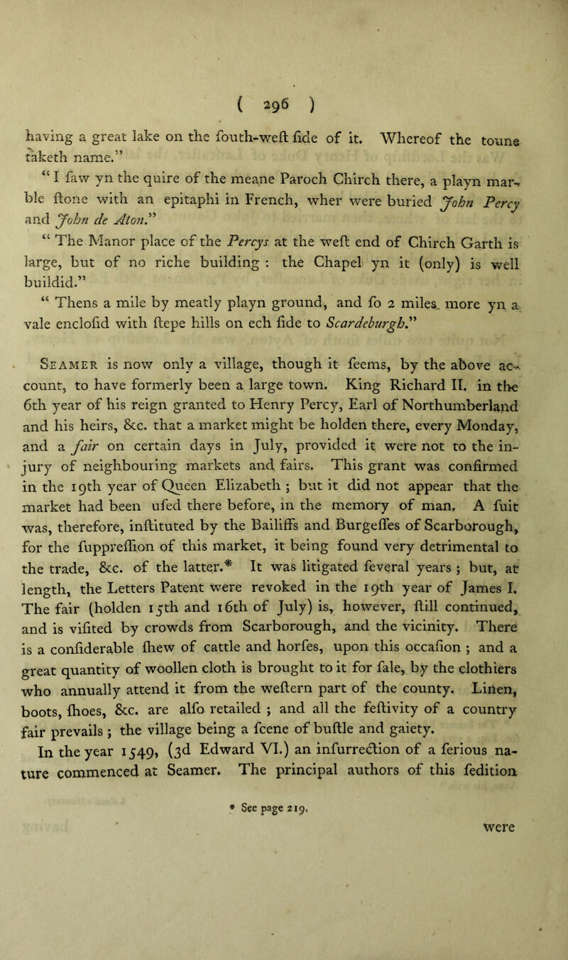 having a great lake on the fouth-weft fide of it. Whereof the tonne taketh name.5’ “ I faw yn the quire of the meane Paroch Chirch there, a playn mar. ble done with an epitaphi in French, wher were buried John Percy and John cle At on.” “ The Manor place cf the Percys at the weft end of Chirch Garth is large, but of no riche building : the Chapel yn it (only) is well buildid.” “ Thens a mile by meatly playn ground, and fo 2 miles, more yn a vale enclohd with ftepe hills on ech fide to Scardeburgh.” Seamer is now only a village, though it feems, by the above ac^ count, to have formerly been a large town. King Richard II. in tire 6th year of his reign granted to Henry Percy, Earl of Northumberland and his heirs, &c. that a market might be holden there, every Monday, and a fair on certain days in July, provided it were not to the in- jury of neighbouring markets and, fairs. This grant was confirmed in the 19th year of Queen Elizabeth ; but it did not appear that the market had been ufed there before, in the memory of man. A fuit was, therefore, inftituted by the Bailiffs and Burgefles of Scarborough, for the fupprefiion of this market, it being found very detrimental to the trade, 8tc. of the latter.* It was litigated feveral years ; but, at length, the Letters Patent were revoked in the 19th year of James I. The fair (holden 15th and 16th of July) is, however, ftill continued, and is vifited by crowds from Scarborough, and the vicinity. There is a confiderable fhew of cattle and horfes, upon this occafion ; and a great quantity of woollen cloth is brought to it for fale, by the clothiers who annually attend it from the weftern part of the county. Linen, boots, Ihoes, &c. are alfo retailed ; and all the feftivity of a country fair prevails ; the village being a fcene of buftle and gaiety. In the year 1549, (3d Edward VI.) an infurre&ion of a ferious na- ture commenced at Seamer. The principal authors of this fedition * See page 219. were