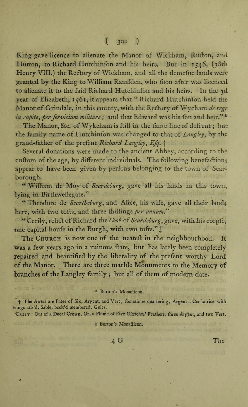 King gave licence to alienate the Manor of Wickham, Rufton, and Hutton, to Richard Hutchinfon and his heirs. But in 1546, (38th Henry VIII.) the Redlory of Wickham, and all the demefne lands were granted by the King to William Ramfden, who foon after was licenced to alienate it to the faid Richard Hutchinfon and his heirs. In the 3d year of Elizabeth, 1561, it appears that “ Richard Hutchinfon held the Manor of Grindale, in this county, with the Redtory of Wycham de rege in capite, per fervicium militare; and that Edward was his fon and heir.” The Manor, &c. of Wykeham is ftill in the fame line of defcent; but: the family name of Hutchinfon was changed to that of Langley, by the grand-father of the prefent Richard Langley, Efq. f Several donations were made to the ancient Abbey, according to the cuftom of the age, by different individuals. The following benefadiions appear to have been given by perfons belonging to the town of Sca2'- borough. “ William de Moy of Scar deburg, gave all his lands in this town, lying in Birthwellegate.” “ Theodore de Scarthcburg, and Alice, his wife, gave all their lands here, with two tofts, and three {hillings per annum.” “ Cecily, relifl of Richard the Cook of Scar deburg, gave, with his corpfe, one capital houfe in the Burgh, with two tofts.” | The Church is now one of the neateft in the neighbourhood. It was a few years ago in a ruinous Rate, but has lately been completely repaired and beautified by the liberality of the prefent worthy Lord of the Manor. There are three marble Monuments to the Memory of Branches of the Langley family ; but all of them of modern date. * Burton’s Monafticon. f The Arms are Patee of Six, Argent, and Vert; fometimes quartering. Argent a Cockatrice with wings rais’d. Sable, beck’d membered. Gules. Crest : Out of a Ducal Crown, Or, a Plume of Five Oftriches’ Feathers, three Argent, and two Vert. | Burton’s Monafticon. 4 G The