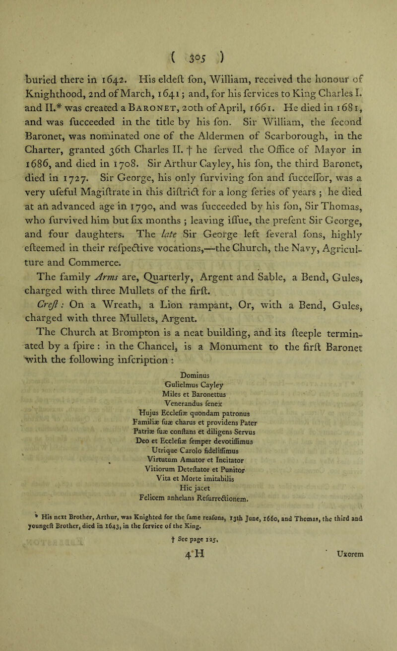 ( 3°5 ) buried there in 1642. His eldeft fon, William, received the honour of Knighthood, 2nd of March, 1641; and, for his fervices to King Charles L and II.* was created a Baronet, 20th of April, 1661. He died in 1681, and was fucceeded in the title by his fon. Sir William, the fecond Baronet, was nominated one of the Aldermen of Scarborough, in the Charter, granted 36th Charles II. j' he ferved the Office of Mayor in 1686, and died in 1708. Sir Arthur Cayley, his fon, the third Baronet, died in 1727. Sir George, his only furviving fon and fucceffor, was a very ufeful Magiftrate in this diftritft for a long feries of years ; he died at an advanced age in 1790, and was fucceeded by his fon, Sir Thomas, who furvivedhim but fix months ; leaving iflue, the prefent Sir George, and four daughters. The late Sir George left feveral fons, highly efteemed in their refpecftive vocations,—the Church, the Navy, Agricul- ture and Commerce. The family Arms are, Quarterly, Argent and Sable, a Bend, Gules, charged with three Mullets of the firft. Crejl: On a Wreath, a Lion rampant, Or, with a Bend, Gules, charged with three Mullets, Argent. The Church at Brompton is a neat building, and its fteeple termin- ated by a fpire : in the Chancel, is a Monument to the firft Baronet with the following infcription ; Dominus Gulielmus Cayley Miles et Baronettus Venerandus fenex Hujus Ecclefiae quondam patronus Familiae fuse charus et providens Pater Patriae fuse conftans et diligens Servus Deo et Ecclefiae Temper devotiflimus Utrique Carolo fideliifimus , Virtutum Amator et Incitator Vitiorum Deteftator et Punitor Vita et Morte imitabilis Hie jacet Felicem anhelans Refurredtionem. * His next Brother, Arthur, was Knighted for the fame reafons, 13th June, 1660, and Thomas, the third and youngeft Brother, died in 1643, in the fervice of the King. f See page 125, 4h Uxorem