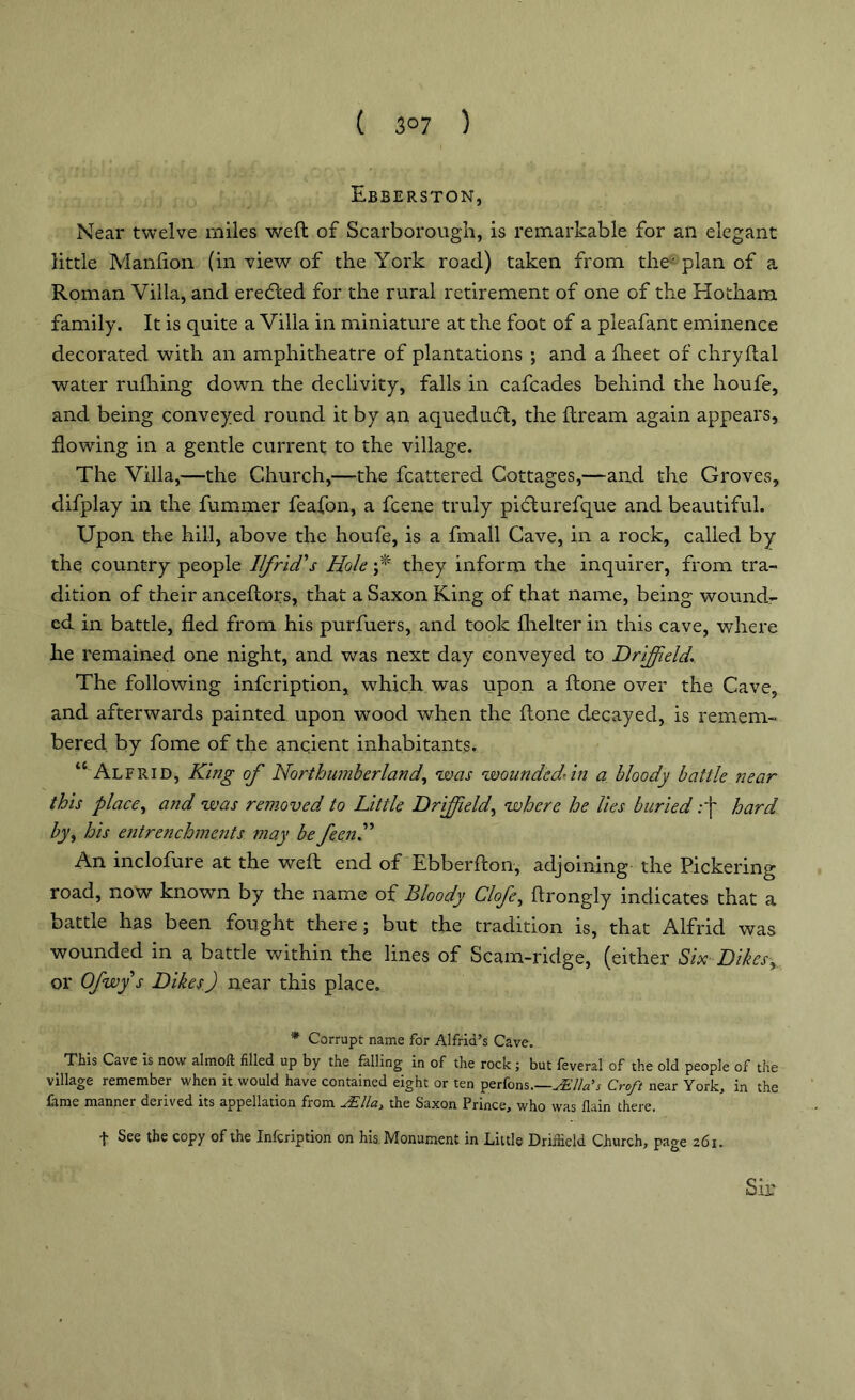 ( 3°7 ) Ebberston, Near twelve miles weft of Scarborough, is remarkable for an elegant little Manlion (in view of the York road) taken from the' plan of a Roman Villa, and eretfted for the rural retirement of one of the Hothanx family. It is quite a Villa in miniature at the foot of a pleafant eminence decorated with an amphitheatre of plantations ; and a Iheet of chryftal water rufhing down the declivity, falls in cafcades behind the houfe, and being conveyed round it by an aquedudl, the ftream again appears, flowing in a gentle current to the village. The Villa,—the Church,—the fcattered Cottages,—and the Groves, difplay in the fummer feafon, a fcene truly pidturefque and beautiful. Upon the hill, above the houfe, is a fmall Cave, in a rock, called by the country people Ilfrid's Hole f they inform the inquirer, from tra- dition of their anceftors, that a Saxon King of that name, being wound- ed in battle, fled from his purfuers, and took fhelter in this cave, where he remained one night, and was next day conveyed to Driffield.. The following infcription, which was upon a ftone over the Cave, and afterwards painted upon wood when the ftone decayed, is remem- bered by fome of the ancient inhabitants. “ Alfrid, King of Northumberland, was wounded’in a bloody battle near this place, and was removed to Little Driffield, where he lies buried:f hard by, his entrenchments may be feenK An inclofure at the weft end of Ebberfton, adjoining the Pickering road, now known by the name of Bloody Clofe, ftrongly indicates that a battle has been fought there; but the tradition is, that Alfrid was wounded in a battle within the lines of Scam-ridge, (either Six Dikes, or Ofwy s Dikes) near this place. * Corrupt name for Alfrid’s Cave. This Cave is now almoit filled up by the falling in of the rock; but feveral of the old people of the village remember when it would have contained eight or ten perfons.—JElla's Croft near York, in the fame manner derived its appellation from JElla, the Saxon Prince, who was fiain there. f See the copy of the Infcription on his Monument in Little Driffield Church, page 261.