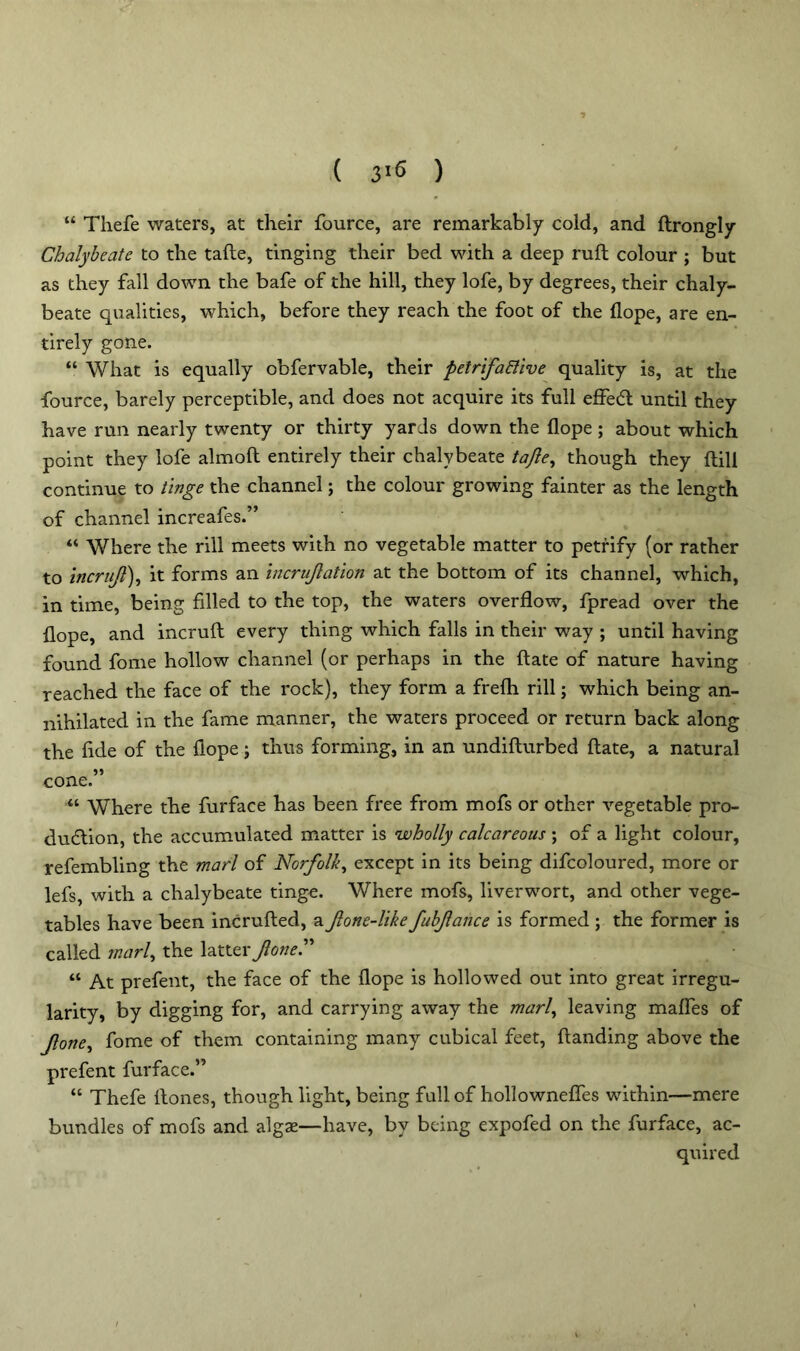 ( 3>6 ) “ Thefe waters, at their fource, are remarkably cold, and ftrongly Chalybeate to the tafte, tinging their bed with a deep ruft colour ; but as they fall down the bafe of the hill, they lofe, by degrees, their chaly- beate qualities, which, before they reach the foot of the flope, are en- tirely gone. “ What is equally obfervable, their petrifafiive quality is, at the fource, barely perceptible, and does not acquire its full effecft until they have run nearly twenty or thirty yards down the flope; about which point they lofe almoft entirely their chalybeate tafte, though they ftill continue to tinge the channel; the colour growing fainter as the length of channel increafes.” “ Where the rill meets with no vegetable matter to petrify (or rather to incrujl), it forms an incruftation at the bottom of its channel, which, in time, being filled to the top, the waters overflow, fpread over the flope, and incruft every thing which falls in their way ; until having found fome hollow channel (or perhaps in the ftate of nature having reached the face of the rock), they form a frefli rill; which being an- nihilated in the fame manner, the waters proceed or return back along the fide of the flope; thus forming, in an undifturbed ftate, a natural 55 cone. “ Where the furface has been free from mofs or other vegetable pro- duction, the accumulated matter is wholly calcareous ; of a light colour, refembling the marl of Norfolk, except in its being difcoloured, more or lefs, with a chalybeate tinge. Where mofs, liverwort, and other vege- tables have been incrufted, a Jlone-like fubftance is formed; the former is called marl, the latter^0#*.” “ At prefent, the face of the flope is hollowed out into great irregu- larity, by digging for, and carrying away the marl, leaving mafles of Jlone, fome of them containing many cubical feet, handing above the prefent furface.” “ Thefe ftones, though light, being full of hollownefles within—mere bundles of mofs and algae—have, by being expofed on the furface, ac- quired l