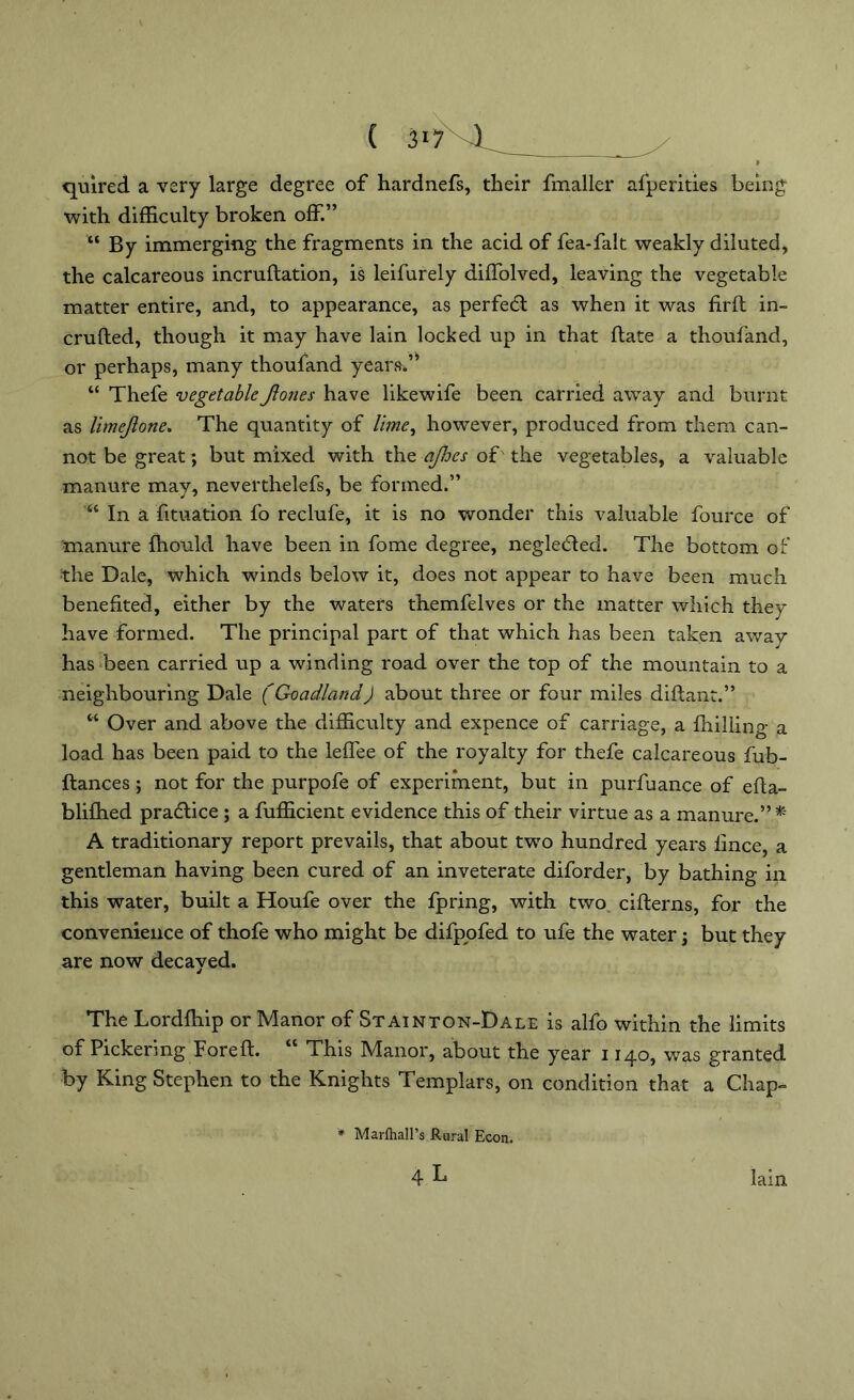 quired a very large degree of hardnefs, their fmaller afperities being with difficulty broken off.” “ By immerging the fragments in the acid of fea-falt weakly diluted, the calcareous incrudation, is leifurely dilTolved, leaving the vegetable matter entire, and, to appearance, as perfect as when it was fil'd in- cruded, though it may have lain locked up in that date a thoufand, or perhaps, many thoufand years.’* “ Thefe vegetable Jlones have like wife been carried away and burnt as limejlone. The quantity of lime, however, produced from them can- not be great; but mixed with the ajhes of the vegetables, a valuable manure may, neverthelefs, be formed.” “ In a fituation fo reclufe, it is no wonder this valuable fource of manure Ihould have been in fome degree, negleded. The bottom of the Dale, which winds below it, does not appear to have been much benefited, either by the waters themfelves or the matter which they have formed. The principal part of that which has been taken away has been carried up a winding road over the top of the mountain to a neighbouring Dale (Goad-land) about three or four miles didant.” “ Over and above the difficulty and expence of carriage, a fhilling a load has been paid to the lefiee of the royalty for thefe calcareous fub- dances ; not for the purpofe of experiment, but in purfuance of eda- blifhed practice ; a fufficient evidence this of their virtue as a manure.” * A traditionary report prevails, that about two hundred years fince, a gentleman having been cured of an inveterate diforder, by bathing in this water, built a Houfe over the fpring, with two ciderns, for the convenience of thofe who might be difpofed to ufe the water j but they are now decayed. The Lorddiip or Manor of Stainton-Dale is alfo within the limits of Pickering Fored. “ This Manor, about the year 1140, was granted by King Stephen to the Knights Templars, on condition that a Chap- * Marfhall’s Rural Econ.