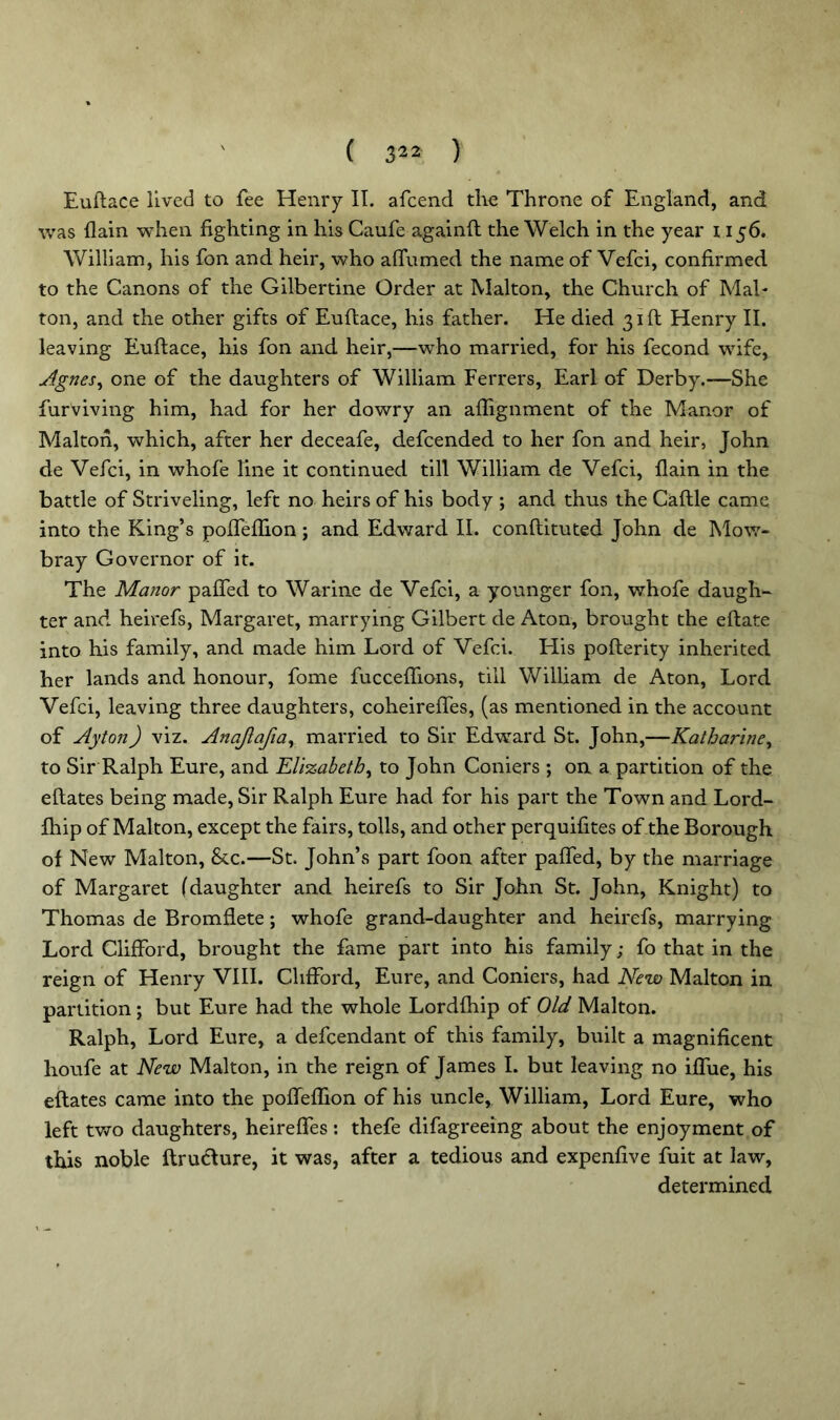 Euftace lived to fee Henry IT. afcend the Throne of England, and was flain when fighting in his Caufe againft the Welch in the year 1156. William, his fon and heir, who affumed the name of Vefci, confirmed to the Canons of the Gilbertine Order at Malton, the Church of Mai- ton, and the other gifts of Euftace, his father. He died 31ft Henry II. leaving Euftace, his fon and heir,—who married, for his fecond wife, Agnes, one of the daughters of William Ferrers, Earl of Derby.—She furviving him, had for her dowry an affignment of the Manor of Malton, which, after her deceafe, defcended to her fon and heir, John de Vefci, in whole line it continued till William, de Vefci, flain in the battle of Striveling, left no heirs of his body ; and thus the Caftle came into the King’s pofTeffion; and Edward II. conflituted John de Mow- bray Governor of it. The Manor palled to Warine de Vefci, a younger fon, whofe daugh- ter and heirefs, Margaret, marrying Gilbert de Aton, brought the eftate into his family, and made him Lord of Vefci. His poflerity inherited her lands and honour, fome fucceffions, till William de Aton, Lord Vefci, leaving three daughters, coheireffes, (as mentioned in the account of Ayton) viz. Anajlafia, married to Sir Edward St. John,—Katharine, to Sir Ralph Eure, and Elizabeth, to John Corners ; on a partition of the eftates being made, Sir Ralph Eure had for his part the Town and Lord- fhip of Malton, except the fairs, tolls, and other perquifites of the Borough of New Malton, &c.—St. John’s part foon after paffed, by the marriage of Margaret (daughter and heirefs to Sir John St. John, Knight) to Thomas de Bromflete; whofe grand-daughter and heirefs, marrying Lord Clifford, brought the fame part into his family; fo that in the reign of Henry VIII. Clifford, Eure, and Corners, had New Malton in partition; but Eure had the whole Lordfhip of Old Malton. Ralph, Lord Eure, a defcendant of this family, built a magnificent houfe at New Malton, in the reign of James I. but leaving no iffue, his eftates came into the pofTeffion of his uncle, William, Lord Eure, who left two daughters, heireffes: thefe difagreeing about the enjoyment of this noble ftructure, it was, after a tedious and expenfive fuit at law, determined