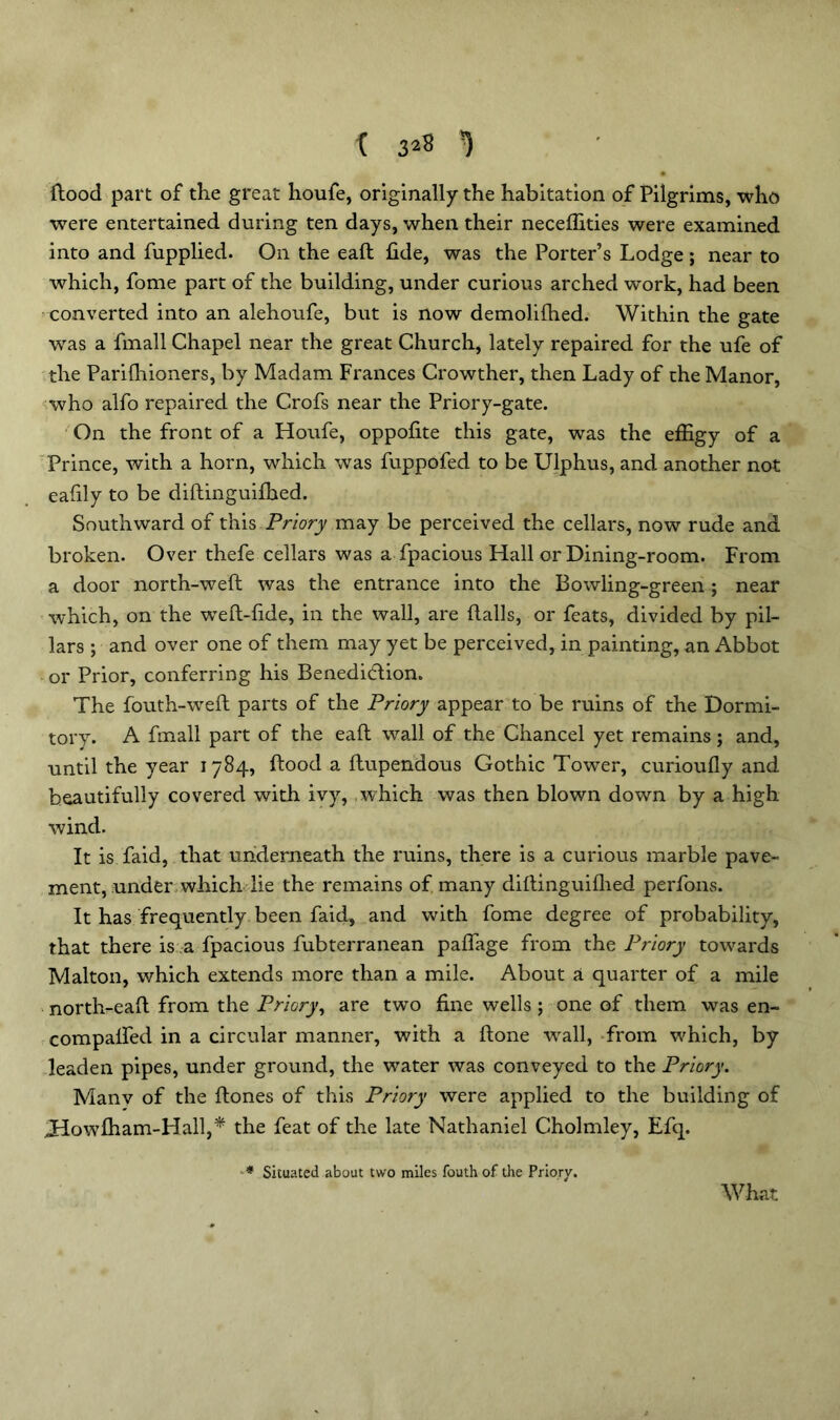 { 32^ *) Hood part of the great houfe, originally the habitation of Pilgrims, who were entertained during ten days, when their neceffities were examined into and fupplied. On the eaft fide, was the Porter’s Lodge ; near to which, fome part of the building, under curious arched work, had been converted into an alehoufe, but is now demolifhed. Within the gate was a fmall Chapel near the great Church, lately repaired for the ufe of the Parifhioners, by Madam Frances Crowther, then Lady of the Manor, who alfo repaired the Crofs near the Priory-gate. On the front of a Houfe, oppofite this gate, was the effigy of a Prince, with a horn, which was fuppofed to be Ulphus, and another not eafily to be diftinguifhed. Southward of this Priory may be perceived the cellars, now rude and broken. Over thefe cellars was a fpacious Hall or Dining-room. From a door north-weft was the entrance into the Bowling-green; near which, on the weft-fide, in the wall, are ftalls, or feats, divided by pil- lars ; and over one of them may yet be perceived, in painting, an Abbot or Prior, conferring his Benedidion. The fouth-weft parts of the Priory appear to be ruins of the Dormi- tory. A fmall part of the eaft wall of the Chancel yet remains; and, until the year 1784, ftood a ftupendous Gothic Tower, curioufly and beautifully covered with ivy, which was then blown down by a high wind. It is faid, that underneath the ruins, there is a curious marble pave- ment, under which lie the remains of many diftinguiflied perfons. It has frequently been faid, and with fome degree of probability, that there is a fpacious fubterranean paffage from the Priory towards Malton, which extends more than a mile. About a quarter of a mile nortli-eaft from the Priory, are two fine wells ; one of them was en- compalfed in a circular manner, with a ftone ■wall, from which, by leaden pipes, under ground, the water was conveyed to the Priory. Manv of the ftones of this Priory were applied to the building of Jdowfham-Hall,* the feat of the late Nathaniel Cholmley, Efq. * Situated about two miles fouth of the Priory. What
