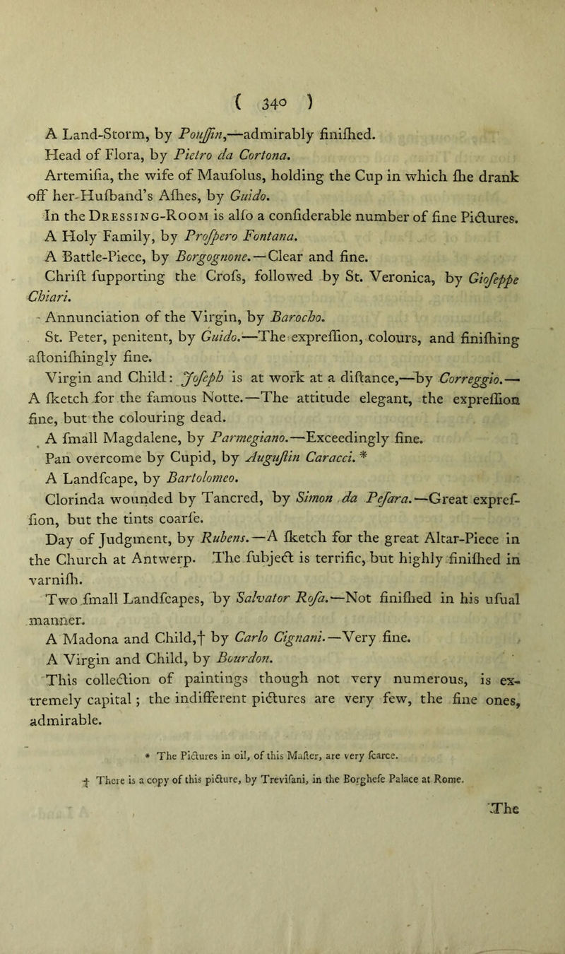 ( 34° ) A Land-Storm, by PouJJin,—admirably finifhed. Head of Flora, by Pietro da Cortona. Artemifia, the wife of Maufolus, holding the Cup in which fhe drank off her-Hufband’s Afhes, by Guido. In the Dressing-Room is alfo a confiderable number of fine Pidlures. A Holy Family, by Profpero Fontana. A Battle-Piece, by Borgognone.— Clear and fine. Chrifl fupporting the Crofs, followed by St. Veronica, by Giofeppe Chiari. ~ Annunciation of the Virgin, by Barocbo. St. Peter, penitent, by Guido.—The exprefiion, colours, and finifhing aftonifhingly fine. Virgin and Child: Jofeph is at work at a diftance,—;by Correggio.— A fketch for the famous Notte.—The attitude elegant, the exprefiion fine, but the colouring dead. A fmall Magdalene, by Parmegiano.—Exceedingly fine. Pan overcome by Cupid, by Augujiin Caracci. * A Landfcape, by Bartolomeo. Clorinda wounded by Tancred, by Simon da Pefara.—Great expref- fion, but the tints coarfe. Day of Judgment, by Rubens.—A fketch for the great Altar-Piece in the Church at Antwerp. The fubjeft is terrific, but highly finifhed in varnifh. Two fmall Landfcapes, by Salvator Ro/a.-—Not finifhed in his ufual manner. A Madona and Child,f by Carlo Cignani.—Very fine. A Virgin and Child, by Bourdon. This col legion of paintings though not very numerous, is ex- tremely capital; the indifferent pi&ures are very few, the fine ones, admirable. * The Pidures in oil, of this Mailer, are very fcarce. f There is a copy of this pidure, by Trevifani, in the Borghefe Palace at Rome.