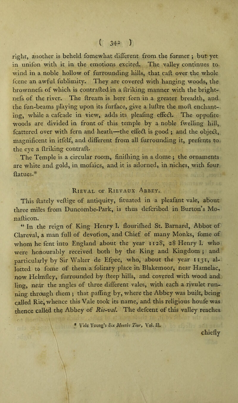 * right, another is beheld fomewhat different from the former ; but yet in unifon with it in the emotions excited. The valley continues to wind in a noble hollow of furrounding hills, that call over the whole fcene an awful fublimity. They are covered with hanging woods, the brownnefs of which is contrafted in a linking manner with the bright- nefs of the river. The dream is here feen in a greater breadth, and the fun-beams playing upon its furface, give a luftre the mod enchant- ing, while a cafcacle in view, adds its pleafing effedl. The oppofite woods are divided in front of this temple by a noble fwelling hill, fcattered over with fern and heath—the effedl is good ; and the object, magnificent in itfelf, and different from all furrounding it, prefents to the eye a {hiking contrail. The Temple is a circular room, finilhing in a dome ; the ornaments are white and gold, in mofaics, and it is adorned, in niches, with four Hatties.* Rieval or Rievaux Abbey. This {lately veftige of antiquity, fituated in a pleafant vale, about three miles from Duncombe-Park, is thus defcribed in Burton’s Mo- nadicon. “ In the reign of King Henry I. flourilhed St. Barnard, Abbot of Clareval, a man full of devotion, and Chief of many Monks, feme of whom he fent into England about the year 1128, 28 Henry I. who were honourably received both by the King and Kingdom ; and particularly by Sir Walter de Efpec, who, about the year 1131, al- lotted to fome of them a folitary place in Blakemoor, near Hamelac, now Helmfley, furrounded by {leep hills, and covered with wood and fing, nedr the angles of three different vales, with each a rivulet run- ning through them ; that paffmg by, where the Abbey was built, being called Rie, whence this Vale took its name, and this religious houfe was thence called the Abbey of Rie-val. The defeent of this valley reaches \ ' ' _ * Vide Young’s Six Months Tour, Vol. II. chiefly