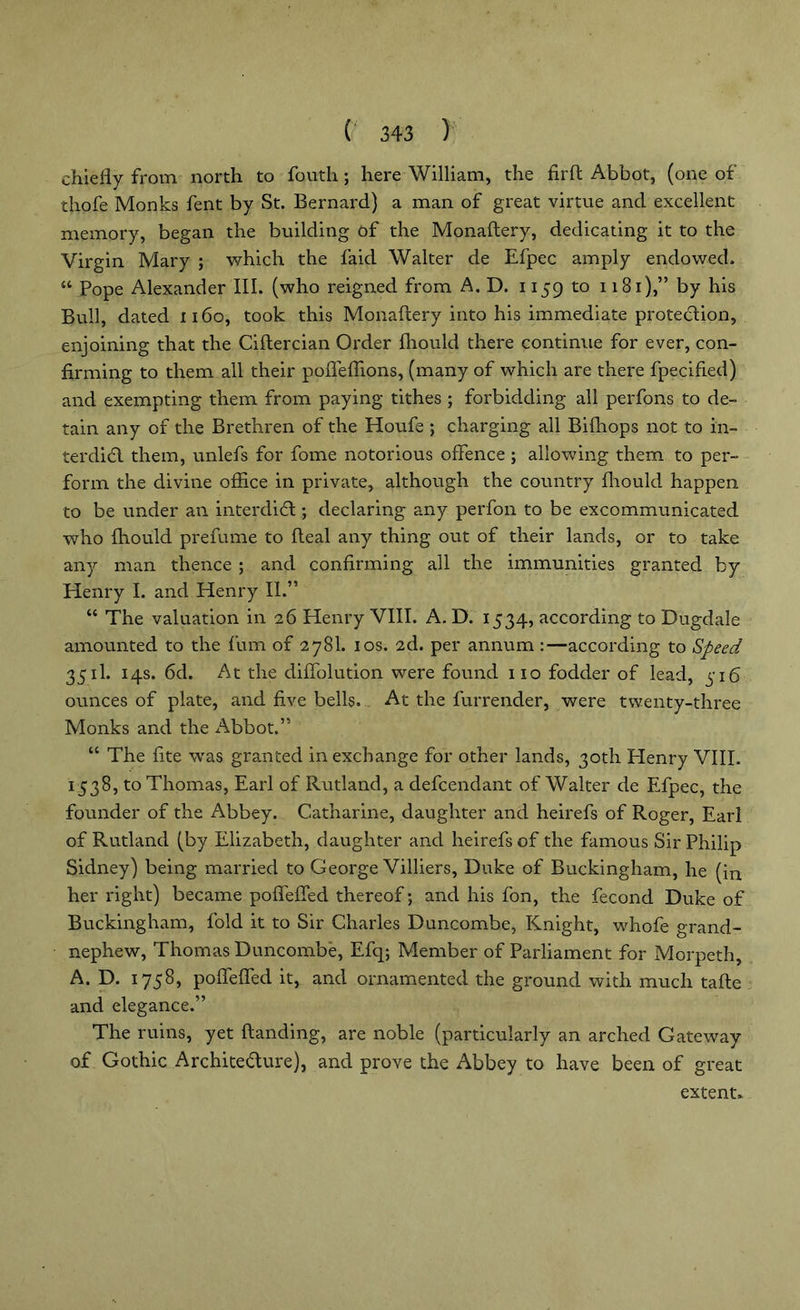 chiefly from north to foutli; here William, the firft Abbot, (one of thofe Monks fent by St. Bernard) a man of great virtue and excellent memory, began the building of the Monaftery, dedicating it to the Virgin Mary ; which the faid Walter de Efpec amply endowed. 14 Pope Alexander III. (who reigned from A. D. 1159 to 1181),” by his Bull, dated 1160, took this Monaftery into his immediate protection, enjoining that the Ciftercian Order ftiould there continue for ever, con- firming to them all their poffeflions, (many of which are there fpecified) and exempting them from paying tithes ; forbidding all perfons to de- tain any of the Brethren of the Houfe ; charging all Bifhops not to in- terdict them, unlefs for fome notorious offence ; allowing them to per- form the divine office in private, although the country fhould happen to be under an interdiCl; declaring any perfon to be excommunicated who fhould prefume to fteal any thing out of their lands, or to take any man thence ; and confirming all the immunities granted by Henry I. and Henry II.” 44 The valuation in 26 Henry VIII. A. D. 1534, according to Dugdale amounted to the fum of 278I. 10s. 2d. per annum :—according to Speed 3511. 14s. 6d. At the diffolution were found no fodder of lead, 516 ounces of plate, and five bells. At the furrender, were twenty-three Monks and the Abbot.” 44 The fite was granted in exchange for other lands, 30th Henry VIII. 1538, to Thomas, Earl of Rutland, a defcendant of Walter de Efpec, the founder of the Abbey. Catharine, daughter and heirefs of Roger, Earl of Rutland (by Elizabeth, daughter and heirefs of the famous Sir Philip Sidney) being married to George Villiers, Duke of Buckingham, he (in her right) became pofleffed thereof; and his fon, the fecond Duke of Buckingham, fold it to Sir Charles Duncombe, Knight, whofe grand- nephew, Thomas Duncombe, Efq; Member of Parliament for Morpeth, A. D. 1758, pofleffed it, and ornamented the ground with much tafte and elegance.” The ruins, yet (landing, are noble (particularly an arched Gateway of Gothic Architecture), and prove the Abbey to have been of great extent.