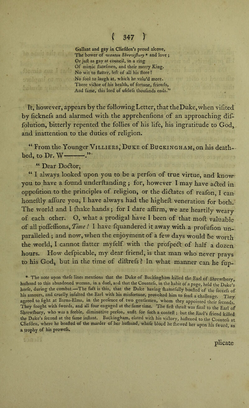 Gallant and gay in Clicfden’s proud alcove. The bower of wanton Shrewjbury * and love ; Or juft as gay at council, in a ring Of mimic ftatefmen, and their merry King. No wit to flatter, left of all his ftore ! No fool to laugh at, which he valu’d more. There vi&or of his health, of fortune, friends. And fame, this lord of ufelefs thoufands ends.” It, however, appears by the following Letter, that theDuke, when vifited by flcknefs and alarmed with the apprehenfions of an approaching dif- folution, bitterly repented the follies of his life, his ingratitude to God, and inattention to the duties of religion. “ From the Younger Villiers, Duke cf Buckingham, on his death- bed, to Dr. W “ Dear Doctor, “ I always looked upon you to be a perfon of true virtue, and know you to have a found underftanding ; for, however I may have a<5ted in oppofition to the principles of religion, or the didlates of reafon, I can honeftly aflfurc you, I have always had the highefl veneration for both. The world and I fhake hands ; for I dare affirm, we are heartily weary of each other. O, what a prodigal have I been of that mod valuable of all poffeffions, 'Time ! I have fquandered it away with a profufion un- paralleled ; and now, when the enjoyment of a few days would be worth the world, I cannot flatter myfelf with the profpedl of half a dozen hours. Flow defpicable, my dear friend, is that man who never prays to his Godt but in the time of diftrefs ? In what manner can he fup- * The note upon thefe lines mentions that the Duke of Buckingham killed the Earl of Shrewfbury, hufband to this abandoned woman, in a duel, and that the Countefs, in the habit of a page, held the Duke’s horfe, during the combat.—The fadt is this, that the Duke having fhamefully boafted of the fuccefs of his amours, and cruelly infulted the Earl with his misfortune, provoked him to fend a challenge. They agreed to fight at Barns-Elms, in the prefence of two gentlemen, whom they appointed their feconds. They fought with fwords, and all four engaged at the fame time. The firft thruft was fatal to the Earl of Shrewfbury, who was a feeble, diminutive perfon, unfit for fuch a conteft ; but the Earl’s friend killed the Duke’s fecond at the fame inftant. Buckingham, elated with his vidory, haftened to the Countefs at Cliefden, where he boafted of the murder of her hufband, whofe blocd he fhewed her upon his fword as a trophy of his prowefs. plicate