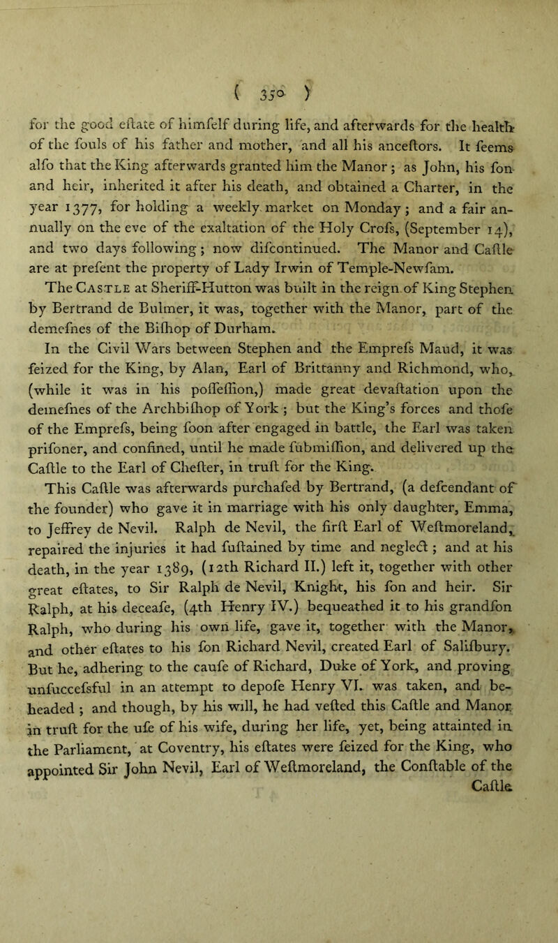 ( 35° ) for the good eilate of himfelf during life, and afterwards for the health? of the fouls of his father and mother, and all his anceftors. It feems alfo that the King afterwards granted him the Manor ; as John, his fon and heir, inherited it after his death, and obtained a Charter, in the year 1377, for holding a weekly market on Monday ; and a fair an- nually on the eve of the exaltation of the Holy Crofs, (September 14), and two days following ; now difcontinued. The Manor and Caftle are at prefent the property of Lady Irwin of Temple-Newfam. The Castle at Sheriff-Hutton was built in the reign of King Stephen by Bertrand de Bulmer, it was, together with the Manor, part of the demefnes of the Bifhop of Durham. In the Civil Wars between Stephen and the Emprefs Maud, it was feized for the King, by Alan, Earl of Brittanny and Richmond, who, (while it was in liis poffeftion,) made great devaluation upon the demefnes of the Archbifliop of York ; but the King’s forces and thofe of the Emprefs, being foon after engaged in battle, the Earl was taken prifoner, and confined, until he made fubmiffion, and delivered up the: Cafile to the Earl of Chefter, in truft for the King. This Cafile was afterwards purchafed by Bertrand, (a defcendant of the founder) who gave it in marriage with his only daughter, Emma, to Jeffrey de Nevil. Ralph de Nevil, the firft Earl of Weftmoreland, repaired the injuries it had fuftained by time and negletfi ; and at his death, in the year 1389, (12th Richard II.) left it, together with other great eftates, to Sir Ralph de Nevil, Knight, his fon and heir. Sir Ralph, at his deceafe, (4th Henry IV.) bequeathed it to his grandfon Ralph, who during his own life, gave it, together with the Manor,, and other eftates to his fon Richard Nevil, created Earl of Salifbury. But he, adhering to the caufe of Richard, Duke of York, and proving unfuccefsful in an attempt to depofe Henry VI. was taken, and be- headed ; and though, by his will, he had veiled this Cafile and Manor in truft for the ufe of his wife, during her life, yet, being attainted in the Parliament, at Coventry, his eftates were feized for the King, who appointed Sir John Nevil, Earl of Weftmoreland, the Conftable of the Caftk