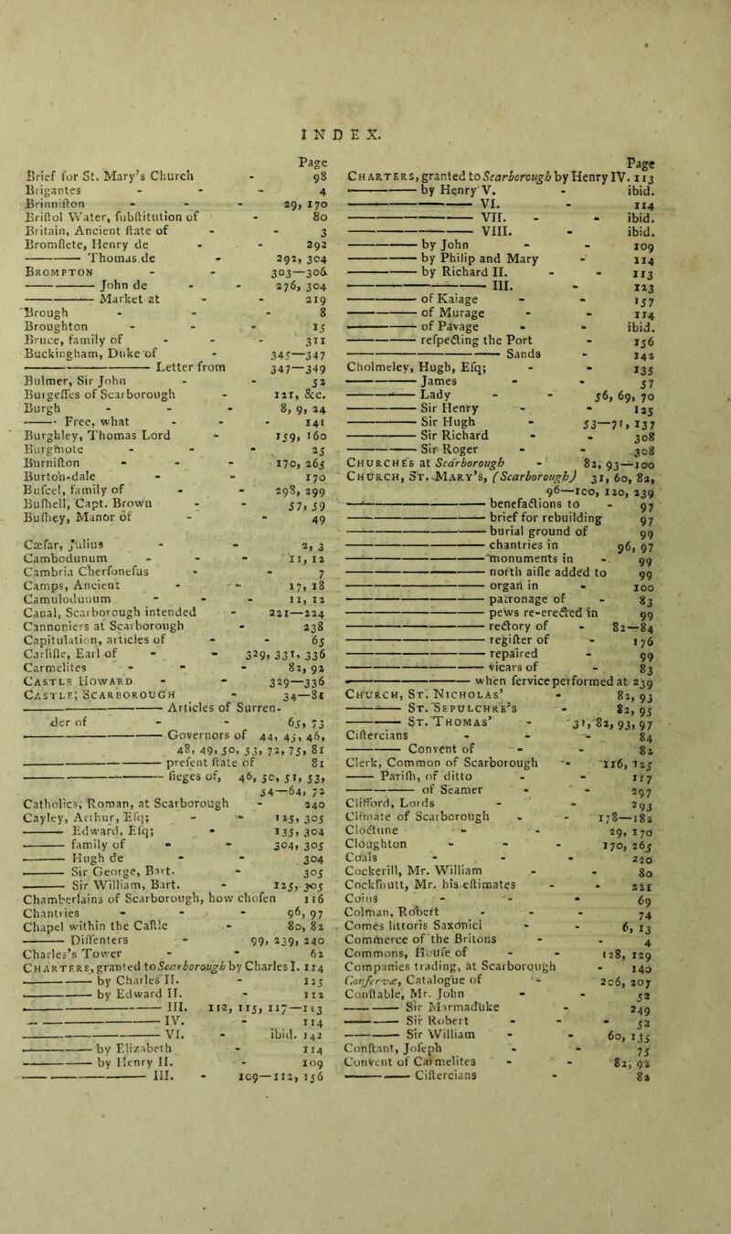 Brief for St. Mary’s Church Brigantes Brinnifton Brillol Water, fubditiitron of Britain, Ancient (late of Bromflete, Henry de Thomas de Bromfton • John de Market at 'Brough Broughton Bruce, family of Buckingham, Duke of Letter from Bulmer, Sir John Buigefles of Scarborough Burgh Free, what Burghley, Thomas Lord Burgtnote Burnifton Burton-dale Bufcel, family of Bufhell, Capt. Brown Bufhey, Manor of Cm far, Julius Cambodunum Cambria Cherfonefus Camps, Ancient Camulodunum Canal, Scarborough intended Cannoniers at Scarborough Capitulation, articles of Carlifle, Earl of Carmelites Castle Howard Castle; Scarborough 329 Page Page 98 Charters, granted to Scarborough by Henry IV. 113 4 by Henry V. - ibid. 29, 170 * VI. - 114 80 vir. . . ibid. 3 VIII. - ibid. 292 by John - - 109 292,304 by Philip and Mary - 114 303—306 by Richard II. - - 113 276, 304 * III. - 123 219 ofKaiage - - J57 8 of Murage - - 114 15 of Pavage * - ibid. 311 refpedting the Port - 136 345—347 Sands - 142 347—349 Cholmelev, Hugh, Efq; - - 135 5a James 57 111, &c. — * Lady - - 56,69,70 8,9,24 Sir Henry - - 125 141 Sir Hugh - 53~7>»I37 159, 160 Sir Richard - - 308 25 Sir Roger - - 308 170,263 Churches at Scarborough - 82,93—100 170 Church, St. Mary’s, (Scarborough) 31, 60, 82, 29S, 299 96—ico, 120, 139 57, 59 — benefaflions to - 97 49 brief for rebuilding 97 burial ground of 99 2,3 chantries in 96, 97 11, 12 —! 'monuments in - 99 - 7 north aide added to 99 17, 18 organ in - 100 11, 12 patronage of - 83 221—224 pews re-eredVed in 99 238 redfory of - 82—84 6j regifter of - 176 1 33T< 336 repaired - 99 82, 92 vicars of - 83 329—336 * when ferviceperformed at 239 34—81 Ch'urch, St. Nicholas’ 82,93 Articles of Surren- * St.Sepulchre’s - 82, 95 65, 73 — St. Thomas - 3D 82, 93* 97 Governors of 44, 45, 46, Cilfercians - - - 84 48, 49. 50, 55, 72, 75, 8r Convent of - - 82 prefent ftate of 81 Clerk, Common of Scarborough ••• 116,123 (leges of, 46, 5c, 51, 33, Parifh, of ditto - - 117 54-—64, 72 of Searner - - 297 240 Clifford, Lords - - 293 • 25, 303 Climate of Scarborough . - 178—182 133, 304 Clodtune — - 29, 170 304, 303 Cloughton - - - 170, 263 304 Coals ... 220 305 Cockerill, Mr. William - - 80 „ 123, 303 Cockfiiutt, Mr. his eftimates - - zit Chamberlains of Scarborough, how chofen 116 Coins - - - 69 Chantries - - 96, 97 Colman, Robert - - - 74 Chapel within the Caftle - 80, 82 Comes littoris Saxcinici - - 6, 13 Difl'enters - 99, 239, 240 Commerce of the Britons - - 4 Charles’s Tower - 62 Commons, Koufe of - - 128, 129 Charters, granted toScarboroughby Charles I. 114 Companies trading, at Scarborough - 140 by Charles If. - 123 Conferva, Catalogue of •» 206,207 by Edward II. - m Conflable, Mr. John * * 32 . III. 11-2,115,117—123 Sir MarmadUke - 249 — IV. - 114 Sir Robert - - - 52 VI. - ibid. 142 Sir William - - 60, 135 ——. by Elizabeth - 114 Conftant, Jofeph - - 75 by Henry II. - 109 Convent of Carmelites - - 82, 92 . III. - 109—112,136 Ciftercians - 81 der of Catholics, Roman, at Scarborough Cayley, Arthur, Efq; Edward, Efq; * family of * Hugh de Sir George, Bart. Sir William, Bart.